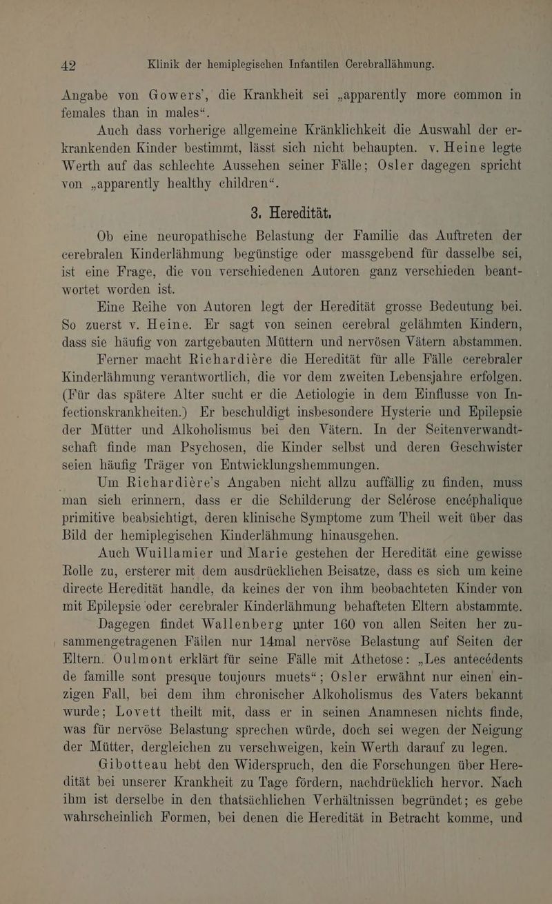 Angabe von Gowers’, die Krankheit sei „apparently more common in females than in males“. Auch dass vorherige allgemeine Kränklichkeit die Auswahl der er- krankenden Kinder bestimmt, lässt sich nicht behaupten. v. Heine legte Werth auf das schlechte Aussehen seiner Fälle; Ösler dagegen spricht von „apparently healthy children“. 3. Heredität. Ob eine neuropathische Belastung der Familie das Auftreten der cerebralen Kinderlähmung begünstige oder massgebend für dasselbe sei, ist eine Frage, die von verschiedenen Autoren ganz verschieden beant- wortet worden ist. Eine Reihe von Autoren legt der Heredität grosse Bedeutung bei. So zuerst v. Heine. Er sagt von seinen cerebral gelähmten Kindern, dass sie häufig von zartgebauten Müttern und nervösen Vätern abstammen. Ferner macht Richardiere die Heredität für alle Fälle cerebraler Kinderlähmung verantwortlich, die vor dem zweiten Lebensjahre erfolgen. (Für das spätere Alter sucht er die Aetiologie in dem Einflusse von In- feetionskrankheiten.) Er beschuldigt insbesondere Hysterie und Epilepsie der Mütter und Alkoholismus bei den Vätern. In der Seitenverwandt- schaft finde man Psychosen, die Kinder selbst und deren Geschwister seien häufig Träger von Entwicklungshemmungen. Um Richardiere’s Angaben nicht allzu auffällig zu finden, muss man sich erinnern, dass er die Schilderung der Selerose enc&amp;phalique primitive beabsichtigt, deren klinische Symptome zum Theil weit über das Bild der hemiplegischen Kinderlähmung hinausgehen. Auch Wuillamier und Marie gestehen der Heredität eine gewisse Rolle zu, ersterer mit dem ausdrücklichen Beisatze, dass es sich um keine direete Heredität handle, da keines der von ihm beobachteten Kinder von mit Epilepsie oder cerebraler Kinderlähmung behafteten Eltern abstammte. Dagegen findet Wallenberg unter 160 von allen Seiten her zu- sammengetragenen Fällen nur 14mal nervöse Belastung auf Seiten der Eltern. Oulmont erklärt für seine Fälle mit Athetose: „Les antecödents de famille sont presque toujours muets“; Osler erwähnt nur einen ein- zigen Fall, bei dem ihm chronischer Alkoholismus des Vaters bekannt wurde; Lovett theilt mit, dass er in seinen Anamnesen nichts finde, was für nervöse Belastung sprechen würde, doch sei wegen der Neigung der Mütter, dergleichen zu verschweigen, kein Werth darauf zu legen. Gibotteau hebt den Widerspruch, den die Forschungen über Here- dität bei unserer Krankheit zu Tage fördern, nachdrücklich hervor. Nach ihm ist derselbe in den thatsächlichen Verhältnissen begründet; es gebe wahrscheinlich Formen, bei denen die Heredität in Betracht komme, und