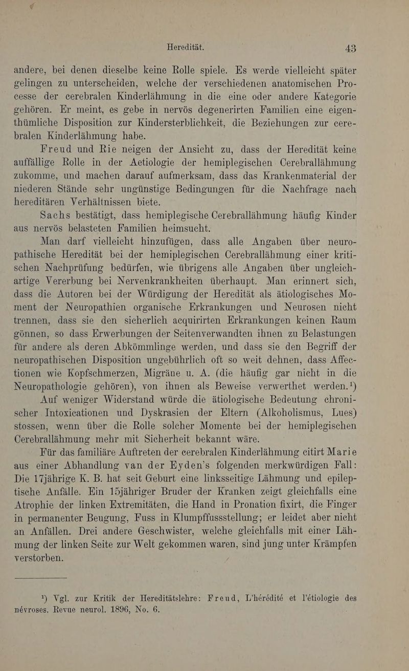 andere, bei denen dieselbe keine Rolle spiele. Es werde vielleicht später gelingen zu unterscheiden, welche der verschiedenen anatomischen Pro- cesse der cerebralen Kinderlähmung in die eine oder andere Kategorie gehören. Er meint, es gebe in nervös degenerirten Familien eine eigen- thümliche Disposition zur Kindersterblichkeit, die Beziehungen zur cere- bralen Kinderlähmung habe. Freud und Rie neigen der Ansicht zu, dass der Heredität keine auffällige Rolle in der Aetiologie der hemiplegischen Cerebrallähmung zukomme, und machen darauf aufmerksam, dass das Krankenmaterial der niederen Stände sehr ungünstige Bedingungen für die Nachfrage nach hereditären Verhältnissen biete. Sachs bestätigt, dass hemiplegische Oerebralläihmung häufig Kinder aus nervös belasteten Familien heimsucht. Man darf vielleicht hinzufügen, dass alle Angaben über neuro- pathische Heredität bei der hemiplegischen Cerebralläihmung einer kriti- schen Nachprüfung bedürfen, wie übrigens alle Angaben über ungleich- artige Vererbung bei Nervenkrankheiten überhaupt. Man erinnert sich, dass die Autoren bei der Würdigung der Heredität als ätiologisches Mo- ment der Neuropathien organische Erkrankungen und Neurosen nicht trennen, dass sie den sicherlich acquirirten Erkrankungen keinen Raum gönnen, so dass Erwerbungen der Seitenverwandten ihnen zu Belastungen für andere als deren Abkömmlinge werden, und dass sie den Begriff der neuropathischen Disposition ungebührlich oft so weit dehnen, dass Affee- tionen wie Kopfschmerzen, Migräne u. A. (die häufig gar nicht in die Neuropathologie gehören), von ihnen als Beweise verwerthet werden.!) Auf weniger Widerstand würde die ätiologische Bedeutung chroni- scher Intoxicationen und Dyskrasien der Eltern (Alkoholismus, Lues) stossen, wenn über die Rolle solcher Momente bei der hemiplegischen Öerebralläihmung mehr mit Sicherheit bekannt wäre. Für das familiäre Auftreten der eerebralen Kinderlähmung eitirt Marie aus einer Abhandlung van der Eyden’s folgenden merkwürdigen Fall: Die 17jährige K. B. hat seit Geburt eine linksseitige Lähmung und epilep- tische Anfälle. Ein 15jähriger Bruder der Kranken zeigt gleichfalls eine Atrophie der linken Extremitäten, die Hand in Pronation fixirt, die Finger in permanenter Beugung, Fuss in Klumpffussstellung; er leidet aber nicht an Anfällen. Drei andere Geschwister, welche gleichfalls mit einer Läh- mung der linken Seite zur Welt gekommen waren, sind jung unter Krämpfen verstorben. ») Vgl. zur Kritik der Hereditätslehre: Freud, L’heredite et l’etiologie des nevroses. Revue neurol. 1896, No. 6. ’