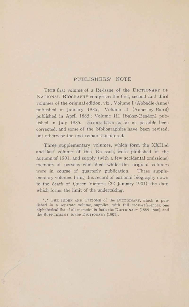 PUBLISHERS’ NOTE THIS first volume of a Re-issue of the DICTIONARY OF NATIONAL BIOGRAPHY comprises the first, second and third volumes of the original edition, viz., Volume I (Abbadie-Anne) published in January 1885; Volume II (Annesley-Baird) publishéd in April 1885; Volume III (Baker-Beadon) pub- lished in July 1885, Errors: have as far as possible been corrected, and some of the bibliographies have been revised, but otherwise the text remains unaltered. ‘Three supplementary volumes, which, form the XXIInd and ‘last volume’ of this Re-issue, were published in the autumn of 1901, and supply (with a few accidental omissions) memoirs of persons who: died while’ the original volumes were in course of quarterly publication. These supple- mentary volumes bring this record of national biography down to the death of Queen Victoria (22 January 1901), the date which forms the limit of the undertaking. *.* THE INDEX AND EPITOME of the DICTIONARY, which is pub- lished in a separate volume, supplies, with full cross-references, one alphabetical list of all memoirs in both the DICTIONARY (1885-1900) and the SUPPLEMENT tothe DICTIONARY (1901).