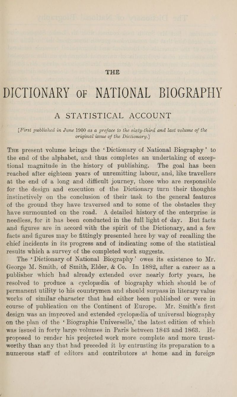 THE DICTIONARY oF NATIONAL BIOGRAPHY &amp; SlLATISTICAL -ACCOUO NT [First published in June 1900 as a preface to the siaty-third and last volume of the original issue of the Dictionary. } Tue present volume brings the ‘ Dictionary of National Biography’ to the end of the alphabet, and thus completes an undertaking of excep- tional magnitude in the history of publishing. The goal has been reached after eighteen years of unremitting labour, and, like travellers at the end of a long and difficult journey, those who are responsible for the design and execution of the Dictionary turn their thoughts instinctively on the conclusion of their task to the general features of the ground they have traversed and to some of the obstacles they have surmounted on the road. A detailed history of the enterprise is needless, for it has been conducted in the full light of day. But facts and figures are in accord with the spirit of the Dictionary, and a few facts and figures may be fittingly presented here by way of recalling the chief incidents in its progress and of indicating some of the statistical results which a survey of the completed work suggests. The ‘ Dictionary of National Biography’ owes its existence to Mr. George M. Smith, of Smith, Elder, &amp; Co. In 1882, after a career as a publisher which had already extended over nearly forty years, he resolved to produce a cyclopedia of biography which should be of permanent utility to his countrymen and should surpass in literary value works of similar character that had either been published or were in course of publication on the Continent of Europe. Mr. Smith’s first design was an improved and extended cyclopedia of universal biography on the plan of the ‘ Biographie Universelle,’ the latest edition of which was issued in forty large volumes in Paris between 1843 and 1868. He proposed to render his projected work more complete and more trust- worthy than any that had preceded it by entrusting its preparation to a - mumerous staff of editors and contributors at home and in foreign