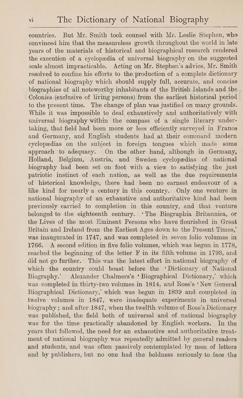countries. But Mr. Smith took counsel with Mr. Leslie Stephen, who convinced him that the measureless growth throughout the world in late years of the materials of historical and biographical research rendered the execution of a cyclopedia of universal biography on the suggested scale almost impracticable. Acting on Mr. Stephen’s advice, Mr. Smith resolved to confine his efforts to the production of a complete dictionary of national biography which should supply full, accurate, and concise biographies of all noteworthy inhabitants of the British Islands and the . Colonies (exclusive of living persons) from the earliest historical period to the present time. The change of plan was justified on many grounds. While it was impossible to deal exhaustively and authoritatively with universal biography within the compass of a single literary under- taking, that field had been more or less efficiently surveyed in France and Germany, and English students had at their command modern cyclopedias on the subject in foreign tongues which made some approach to adequacy. On the other hand, although in Germany, Holland, Belgium, Austria, and Sweden cyclopedias of national biography had been set on foot with a view to satisfying the just patriotic instinct of each nation, as well as the due requirements of historical knowledge, there had been no earnest endeavour of a like kind for nearly a century in this country. Only one venture in national biography of an exhaustive and authoritative kind had been previously carried to completion in this country, and that venture belonged to the eighteenth century. ‘The Biographia Britannica, or the Lives of the most Eminent Persons who have flourished in Great Britain and Ireland from the HKarliest Ages down to the Present Times,’ was inaugurated in 1747, and was completed in seven folio volumes in 1766. <A second edition in five folio volumes, which was begun in 1778, reached the beginning of the letter F in its fifth volume in 1798, and did not go further. This was the latest effort in national biography of which the country could boast before the ‘Dictionary of National Biography.’ Alexander Chalmers’s ‘ Biographical Dictionary,’ which was completed in thirty-two volumes in 1814, and Rose’s ‘ New General Biographical Dictionary, which was begun in 1839 and completed in twelve volumes in 1847, were inadequate experiments in universal biography ; and after 1847, when the twelfth volume of Rose’s Dictionary — was published, the field both of universal and of national biography was for the time practically abandoned by English workers. In the years that followed, the need for an exhaustive and authoritative treat- ment of national biography was repeatedly admitted by general readers and students, and was often passively contemplated by men of letters and by publishers, but no one had the boldness seriously to face the