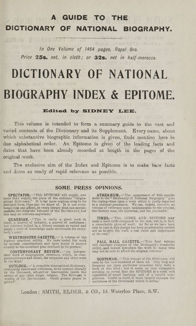BIOGRAPHY. Kvery name, about due alphabetical order. original work. SPECTATOR.—‘ This EPITOME will supply, and more than supply, the place of the ordinary “ biogra- phical dictionary.” It is far more copious, even in its abridged form, than any we know of. It is not every house that can afford, or every library that can accom- modate, the sixty-six volumes of the DICTIONARY, but this may be welcome anywhere.’ GUARDIAN.—‘ This is really a great book in itself, a marvel. of industry, a marvel of usefulness ; few volumes indeed in a library contain so varied and ample a store of knowledge made serviceable for every- body’s need.’ WESTMINSTER GAZETTE.—‘ A volume of the highest practical utility. We have tested the work by several consultations and have found it answer exactly to the excellent plan outlined in its preface.’ CONTEMPORARY REVIEW.—‘ An _indepen- dent work of biographical reference, which, in com- prehensiveness and detail, far surpasses any other work of the Kind.’ OUTLOOK.—‘A complete biographical dictionary, containing names and references, to be counted literally by the thousand, altogether inaccessible inside the covers of any other single volume. The HPpitum# is worthy of the DicTIONARY. Oould greater praise be given?’ ATHENZUM.— The appearance of this supple- ment to the “* Dictionary of National Biography” puts the coping-stone upon a work which is justly regarded as a national possession. We can, indeed, conceive no volume of reference more indispensable to the scholar, the literary man, the historian, and the journalist.’ TIMES.—‘ This INDEX AND EPITOME may seem a mere trifle compared to the rest, but is, in fact, a remarkable piece of work. As far as we have been able to test it, this design has been so admirably carried out as to give the work a real value and importance PALL MALL GAZETTE.—‘This final volume will convince everyone of the Dictionary’s wonderful utility, and indeed introduce the work to many who may not be able to afford the original volumes.’ SCOTSMAN.— This volume of the Dictionary will soon be the best-thumbed of them all. Only long and frequent use upon particular occasions fully tests a book of this kind; but it needs no very exhaustive scrutiny to. reveal that the EPITOME is a work well organised, of exact learning, and of a careful com- pilation. Useful in itself, it must largely enhance the usefulness of the Dictionary which it serves,’