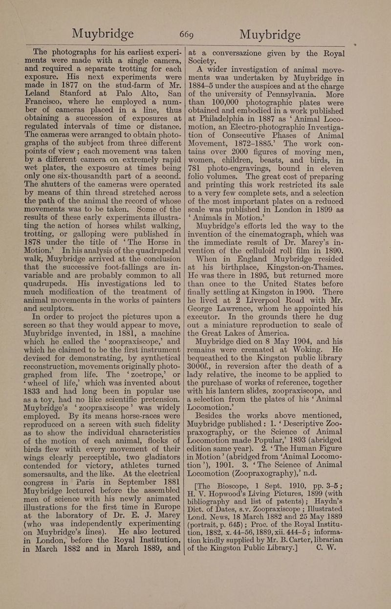 The photographs for his earliest experi- ments were made with a single camera, and required a separate trotting for each exposure. His next experiments were made in 1877 on the stud-farm of Mr. Leland Stanford at Palo Alto, San Francisco, where he employed a num- ber of cameras placed in a line, thus obtaining a succession of exposures at regulated intervals of time or distance. The cameras were arranged to obtain photo- graphs of the subject from three different points of view ; each movement was taken by a different camera on extremely rapid wet plates, the exposure at times being only one six-thousandth part of a second. The shutters of the cameras were operated by means of thin thread stretched across the path of the animal the record of whose movements was to be taken. Some of the results of these early experiments illustra- ting the action of horses whilst walking, trotting, or galloping were published in 1878 under the title of ‘The Horse in Motion.’ In his analysis of the quadrupedal walk, Muybridge arrived at the conclusion that the successive foot-fallings are in- variable and are probably common to all quadrupeds. His investigations led to much modification of the treatment of animal movements in the works of painters and sculptors. In order to project the pictures upon a screen so that they would appear to move, Muybridge invented, in 1881, a machine which he called the ‘ zoopraxiscope,’ and which he claimed to be the first instrument devised for demonstrating, by synthetical reconstruction, movements originally photo- graphed from life. The ‘zoetrope,’ or ‘wheel of life,’ which was invented about 1833 and had long been in popular use as a toy, had no like scientific pretension. Muybridge’s ‘zoopraxiscope’ was widely employed. By its means horse-races were reproduced on a screen with such fidelity as to show the individual characteristics of the motion of each animal, flocks of birds flew with every movement of their wings clearly perceptible, two gladiators contended for victory, athletes turned somersaults, and the like. At the electrical congress in Paris in September 1881 Muybridge lectured before the assembled men of science with his newly animated illustrations for the first time in Europe at. the laboratory of Dr. E. J. Marey (who was independently experimenting on Muybridge’s lines). He also lectured in London, before the Royal Institution, in March 1882 and in March 1889, and at a conversazione given by the Royal Society. A wider investigation of animal move- ments was undertaken by Muybridge in 1884-5 under the auspices and at the charge of the university of Pennsylvania. More than 100,000 photographic plates were obtained and embodied in a work published at Philadelphia in 1887 as ‘ Animal Loco- motion, an Electro-photographic Investiga- tion of Consecutive Phases of Animal Movement, 1872-1885.’ The work con- tains over 2000 figures of moving men, women, children, beasts, and birds, in 781 photo-engravings, bound in eleven folio volumes. The great cost of preparing and printing this work restricted its sale to a very few complete sets, and a selection of the most important plates on a reduced scale was published in London in 1899 as * Animals in Motion.’ Muybridge’s efforts led the way to the invention of the cinematograph, which was the immediate result of Dr. Marey’s in- vention of the celluloid roll film in 1890. When in England Muybridge resided at his birthplace, Kingston-on-Thames. He was there in 1895, but returned more than once to the United States before finally settling at Kingston in 1900. There he lived at 2 Liverpool Road with Mr. George Lawrence, whom he appointed his executor. In the grounds there he dug out a miniature reproduction to scale of the Great Lakes of America. Muybridge died on 8 May 1904, and his remains were cremated at Woking. He bequeathed to the Kingston public library 3000/., in reversion after the death of a lady relative, the income to be applied to the purchase of works of reference, together with his lantern slides, zoopraxiscope, and a selection from the plates of his ‘ Animal Locomotion.’ Besides the works above mentioned, Muybridge published : 1. ‘ Descriptive Zoo- praxography, or the Science of Animal Locomotion made Popular,’ 1893 (abridged edition same year). 2. ‘The Human Figure in Motion’ (abridged from ‘Animal Locomo- tion’), 1901. 3. ‘The Science of Animal Locomotion (Zoopraxography),’ n.d. [The Bioscope, 1 Sept. 1910, pp. 3-5; H. V. Hopwood’s Living Pictures, 1899 (with bibliography and list of patents); Haydn’s Dict. of Dates, s.v. Zoopraxiscope ; Illustrated Lond. News, 18 March 1882 and 25 May 1889 (portrait, p. 645); Proc. of the Royal Institu- tion, 1882, x. 44-56, 1889, xii. 444-5; informa- tion kindly supplied by Mr. B. Carter, librarian of the Kingston Public Library. ] C. W.