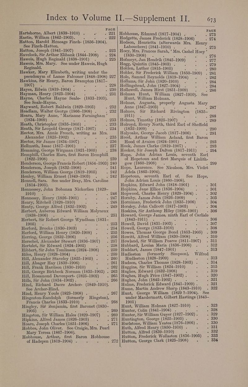 Donel: PAGE Hartshorne, Albert (1839-1910) - 221 | Hobhouse, Edmund (1817-1904) . « 213 Hastie, William (1842-1903). : ; . 222 | Hodgetts, James Frederick (1828-1906) . 274 Hatton, Harold Heneage Finch- (1856-1904). Hodson, Henrietta (afterwards Mrs. Henry See Finch-Hatton. Labouchere) (1841- ~1910) . , . 275 _ Hatton, Joseph (1841-1907) . 223 | Hoey, Mrs. Frances Sarah, ‘ Mrs. Cashel Hoey ’ Havelock, Sir Arthur Elibank (1844— -1908) . 224 (1830-1908) . ; . 276 Haweis, Hugh Reginald (1838-1901) 225 | Hofmeyr, Jan Hendrik (1845— 1909) fe itl Haweis, Mrs. Mary. See under Haweis, Hugh Hogg, Quintin (1845-1903) . . 279 Reginald. ; Holden, Luther (1815-1905) . 280 Hawker, Mary Elizabeth, writing under the Holder, Sir Frederick William (1850-1909) . 281 pseudonym of Lanoe Falconer (1848-1908) 227 | Hole, Samuel Reynolds (1819-1904) . 282 Hawkins, Sir Henry, Baron ee ech Hollams, Sir John (1820-1910) . 284 1907)**. . 228 | Hollingshead, John (1827-1904) . . 284 Hayes, Edwin (1819- 1904) . . 230 | Hollowell, James Hirst (1851-1909) . 286 Hayman, Henry (1823- 1904) ; é . 231] Holman Hunt, William (1827- -1910). See Hayne, Charles Hayne Seale- (1833-1903). Hunt, William Holman. See Seale-Hayne. Holmes, Augusta, properly Augusta Mary Hayward, Robert Baldwin (1829-1903) . 232]. Anne (1847-1903) 287 Headlam, Walter George (1866-1908) . . 232| Holmes, Sir Richard Rivington (1835— Hearn, Mary Anne, ‘ Marianne Shae 4 1911), : , 288 (1834-1909) . 233 | Holmes, Timothy (1825- ~1907) : 289 Heath, Christopher (1835- 1905) F . 233) Holroyd, Henry North, third Ear] of Sheffield Heath, Sir Leopold George (1817-1907) . 234 (1832-1909) . 290 Hector, Mrs. Annie French, writing as Mrs. Holyoake, George J acob (1817-1906) . 291 Alexander (1825-1902) . 235] Hood, Arthur “William Acland, first Baron Hector, Sir James (1834-1907) 5 Yale Hood of Avalon (1824-1901) . . 293 Hellmuth, Isaac (1817-1901) : . 237 | Hook, James Clarke (1819-1907) . ‘ . 293 Hemming, George Wirgman (1821- 1905) . 238 | Hooker, Sir Joseph Dalton (1817-1911) . 294 Hemphill, Charles Hare, first Baron Hemphill Hope, John Adrian Louis, seventh Earl (1822-1908) : 239| of Hopetoun and first Marquis of Linlith- Henderson, George Francis Robert (1854- 1903) 240] gow (1860-1908) : ; : . 299 Henderson, Joseph (1832-1908) . 241 | Hope, Laurence. See Nicolson, Mrs. Violet Henderson, William George (1819-1905) . 242] Adela (1865-1904), Henley, William Ernest (1849-1903) . 242| Hopetoun, seventh Earl of. See Hope, Hennell, Sara. See under Bray, Mrs. Caroline John Adrian Louis (1860-1908). (1814-1905). Hopkins, Edward John (1818-1901) . 301 Hennessey, John Bobanau Nickerlieu (1829- Hopkins, Jane Ellice (1836-1904) ; . 301 DIG) se . 246 | Hopwood, Charles Henry (1829-1904) . . 302 Hennessy, Henry (1826- 1901) . 247 | Hornby, James John (1826-1909) , . 303 Henry, Mitchell (1826-1910) : . 248 | Horniman, Frederick John (1835-1906) . 304 Henty, George Alfred (1832-1902) : 249 | Horsley, John Callcott (1817-1903) . 304 Herbert, Auberon Edward William Molyneux Hoskins, Sir Anthony Hiley (1828-1901) - 306 (1838-1906) 251 | Howard, George James, ninth Earl of Carlisle Herbert, Sir Robert George Wyndham (1831- (1843- 1911) : . 306 1905). . 253 | Howell, David (1831- 1903) . . 307 Herford, Brooke '(1830-1903) . 254 | Howell, George (1833-1910) . 308 Herford, William Henry (1820-1908) . 255 | Howes, Thomas George Bond (1853- -1905) . 309 Herring, George (1832-1906) ‘ . 256 | Howitt, Alfred William (1830-1908) . . 310 Herschel, Alexander Stewart (1836- 1907 ) . 257] Howland, Sir William Pearce (1811-1907) . 311 Hertslet, Sir Edward (1824-1902) . 258 | Hubbard, Louisa Maria (1836-1906) . 312 Hibbert, Sir John Tomlinson (1824-1908) . 259 | Huddart, James (1847-1901) z ols Hiles, Henry (1828-1904) ‘ . 259|Hudleston (formerly Simpson), Wilfred Hill, Alexander Staveley (1825- -1905) . 260] Hudleston (1828-1909) . : . 313 Hill, Alsager Hay (1839-1906) . 261 | Hudson, Charles Thomas (1828- -1903) . 314 Hill, Frank Harrison (1830-1910) . 262 | Huggins, Sir William (1824-1910) . 315 Hill, George Birkbeck Norman (1835-1903) . 263 | Hughes, Edward (1832-1908) rae #4) Hill, Rosamond Davenport- (1825-1902) . 265 | Hughes, Hugh Price (1847-1902) . . 320 Hills, Sir John (1834-1902) . : , . 266 | Hughes, John (1842-1902) . . 321 Hind, Richard Dacre Archer- (1849-1910). Hulme, Frederick Edward (1841- -1909) . . 321 See Archer-Hind. Hume, Martin Andrew Sharp (1843-1910) . 322 Hind, Henry Youle (1823-1908) . . 267| Hunt, George William (1829 ?-1904). See Hingeston-Randolph (formerly Hingston), under Macdermott, Gilbert Hastings (1845- Francis Charles (1833-1910) . 268 1901) Hingley, Sir Benjamin, first Baronet (1830- Hunt, William Holman (1827-1910) . 323 1905) . . 269 | Hunter, Colin (1841-1904) . . 328 Hingston, Sir William “Hales (1829- 1907) . 269 | Hunter, Sir William Guyer (1827- -1902) . . 329 Hipkins, Alfred James (1826-1903) eee Huntington, George (1825-1905) . ; . 330 Hoare, Joseph Charles (1851-1906) 271 | Hurlstone, William Yeates (187 6-1906) . . 330 Hobbes, John Oliver, See Craigie, Mrs, Pearl Huth, Alfred Henry (1850-1910) . . 331 Mary Teresa (1867-1906). Hutton, Alfred (1839-1910) é aon Hobhouse, Arthur, first Baron Hobhouse Hutton, Frederick Wollaston (1836— 1905) . 333 of Hadspen (1819-1904) . . 272| Hutton, George Clark (1825-1908) . 334