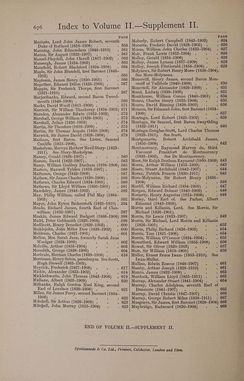 PAGE Manners, Lord John James Robert, seventh Duke of Rutland (1818-1906) . . 558 Manning, John Edmondson (1848-1910) . 561 Manns, Sir August (1825-1907) . . 561 Mansel-Pleydell, John Clavell (1817— -1902) . 562 Mansergh, James (1834-1905) _.. . 563 Mansfield, Robert Blachford (1824- 1908) . 564 Maple, Sir John Blundell, first Baronet (1845- 1903). : . 565 Mapleson, James Henry (1830-1901) : . 566 Mapother, Edward Dillon (1835-1908) . . 567 Mappin, Sir Frederick Thorpe, first Baronet (1821-1910). 567 Marjoribanks, Edward, second Baron Twoed: mouth (1849-1909) . ‘ : . 569 Marks, David Woolf (1811 -1909) A 571 Marriott, Sir William Thackeray (1834— 1903) 571 Marsden, Alexander Edwin (1832-1902) - 72 Marshall, George William (1839-1905) . - 573 Marshall, Julian (1836-1903) ; . 574 Martin, Sir Theodore (1816-1909) . . 575 Martin, Sir Thomas Acquin (1850- 1906) . 578 Marwick, Sir James David (1826-1908) . . 579 Masham, first Baron. See Lister, Samuel Cunliffe (1815-1906). Maskelyne, Mervyn Herbert Nevil Story- (1823- 1911). See Story-Maskelyne. Massey, Gerald (1828-1907) . i yar . 580 Masson, David (1822-1907) . . . 583 Massy, William Godfrey Dunham (1838-1906) 585 Masters, Maxwell Tylden (1833-1907) . . 586 Matheson, George (1842-1906) . ‘ . 587 Mathew, Sir James Charles (1830-1908) . . 589 Mathews, Charles Edward (1834-1905) . . 590 Mathews, Sir Lloyd William (1850-1901) . 591 Mawdsley, James (1848-1902) . 592 May, Philip William, called Phil May (1864— 1903). . 592 Mayor, John Eyton Bickersteth (1825- -1910) . 594 Meade, Richard James, fourth Earl of Clan- william (1832-1907) ‘ . 597 Meakin, James Edward Budgett ‘(1866— ~1906) 598 Medd, Peter Goldsmith (1829-1908) . . 599 Medlicott, Henry Benedict (1829-1905) . . 600 Meiklejohn, John Miller Dow (1836- ~1902) . 600 Meldrum, Charles (1821-1901). . 601 Mellon, Mrs. Sarah Jane, formerly Sarah Jane Woolgar (1824-1909) 3 ; . . 602 Melville, Arthur (1855-1904) ; Z . 603 Meredith, George (1828-1909) : : . 604 Merivale, Hermnan Charles (1839-1906) . . 616 Merriman, Henry Seton, pseudonym. See Scott, Hugh Stowell (1863-1903). Meyrick, Frederick (1827-1906) . ‘ c O17 Michie, Alexander (1833- -1902) . . 618 Micklethwaite, John Thomas (1843- -1906) . 619 Midlane, Albert (1825-1909) 4 620 Milbanke, Ralph Gordon Noel King, second Earl of Lovelace (1839-1906) . 621 Miller, Sir James Percy, second Baronet (1864— 1906) . J : . 622 Mitchell, Sir Arthur (1826- -1909) ‘ . 623 Mitchell, John Murray (1815-1904) . 623 PAGE Moberly, Robert Campbell (1845- -1903) . 624 Mocatta, Frederic David (1828-1905) . . 626 Moens, William John Charles (1833-1904) . 627 Moir, Frank Lewis (1852-1904) . ‘ . 628 Molloy, Gerald (1834-1906) ; 7? ih» 628 Molloy, James Lynam (1837-1909) A . 629 Molloy, Joseph FitzGerald (1858-1908) . . 629 Molyneux, Sir Robert Henry More- (1838-1904). See More-Molyneux. Moncreiff, Henry James, second Baron Mon- creiff of Tullibole (1840-1909) . é . 630 Moncrieff, Sir Alexander (1829-1906) . . 631 Mond, Ludwig (1839-1909) . » 631 Monkhouse, William Cosmo (1840- -1901) . 634 Monro, Charles Henry (1835-1908) ; . 635 Monro, David Binning (1836-1905) ‘ . 636 Monson, Sir Edmund John, first Baronet (1834- 1909). pee © £55 Montagu, Lord Robert (1825- -1902) : . 638 Montagu, Sir Samuel, first Baron Swaythling (1832-1911). 640 Montagu- Douglas-Scott, Lord Charles Thomas (1839-1911). See Scott. Montgomerie, Robert Archibald James, (1855-1908). 642 Montmorency, Raymond Harvey de, third Viscount Frankfort de Montmorency (1835-1902). See De Montmorency. Moor, Sir Ralph Denham Rayment (1860-1909) 643 Moore, Arthur William (1853-1909) . . 643 Moore, Stuart Archibald (1842-1907) . . 644 Moran, Patrick Francis (1830-1911). . 645 More-Molyneux, Sir Robert Henry Seu : 1904). . 646 Morfill, William Richard (1834- -1909) . . 647 Morgan, Edward Delmar (1840-1909) . . 648 Moriarty, Henry Augustus (1815-1906) . . 648 Morley, third Earl of. Edmund (1843-1905). Morris and Killanin, Lord. See Morris, Sir Michael (1826-1901). See Parker, ‘Albert Morris, Sir Lewis (1833-1907) _. 649 Morris, Sir Michael, Lord Morris and Killanin (1826-1901). ‘ . 662 Morris, Philip Richens (1836-1902) ‘ . 654 Morris, Tom (1821-1908) . 4;' . 654 Morris, William O’Connor (1824-1904) . . 655 Mountford, Edward William (1855-1908) . 656 Mowat, Sir Oliver (1820-1903) ‘ : . 657 Muir, Sir William (1819-1905) j ‘ . 659 Miiller, Ernest Bruce Iwan- (1853-1910). See Iwan-Miiller. Mullins, Edwin Roscoe (1848-1907) . . 661 Munby, Arthur Joseph (1828-1910) . . 661 Munro, James (1832-1908) . : . 663 Murdoch, William Lloyd (1855- 1911) : . 663 Murray, Alexander Stuart (1841-1904) . 664 Murray, Charles Adolphus, seventh Earl of Dunmore (1841-1907). : . 665 Murray, David Christie (1847- -1907) : . 666 Murray, George Robert Milne (1858-1911) 667 Musgrave, Sir James, first Baronet (1826- 1904) 668 Muybridge, Eadweard (1830-1904) ‘ . 668