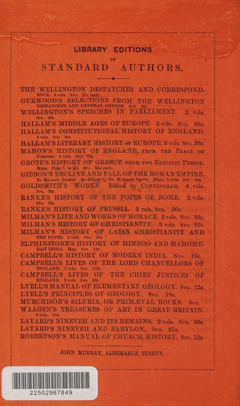 OF STANDARD AUTHORS, PRs Ny PLE THE WELLINGTON DESPATCHES AND CORRESPOND- ENCE. 8 vols. 8vo. 21s, each. GURWOOD’S SELECTIONS FROM THE WELLINGTON DESPATCHES AND GENERAL ORDERS. vo. 18s. WELLINGTON’S SPEECHES IN PARLIAMENT. 2 vols. 8vo. 42s. HALLAM’S MIDDLE AGES OF EUROPE: 3vols. 8yo. 30s. HALLAM’S CONSTITUTIONAL HISTORY OF ENGLAND. 2vols. S8vo. 24s. HALLAM’S LITERARY HISTORY or EUROPE. 8 vols. 8vo. 36s. MAHON’S HISTORY OF ENGLAND, From tHe Pracr oF Urrecur. 6 vols. 8vo- “78s, GROTE’S HISTORY OF GREECE rroa tue Eartiest Pertop. Maps. -Vols:.I. to XL Qvo. W6s.xcach. GIBBON’S DECLINE AND FALL OF THE ROMAN EMPIRE. By Mirman, Guimor. Re-Kdited by De. Wivnyjamw Smirs, .Maps. 8 vols: 8vo. ‘60s. GOLDSMITH’S WORKS. Edited by Curninenam. 4 vols. Svo. SOs. RANKE’S HISTORY OF THE POPES OF, ROME. 2. vols. Sve. 24s. RANKE’S HISTORY. QF PRUSSIA. -3 vols. 8vo. 36s. MILMAN’S LIFE AND WORKS OF HORACE. 2vols. 8vo. 30s. MILMAN’S HISTORY. GF CHRISTIANITY: 8 vols. S8vo.- 36s. MILMAN’S HISTORY OF. LATIN CHRISTIANITY AND THE POPES. $8vols. 8vo. 26s. ELPHINSTONE’S HISTORY OF HINDOO AND MAHOME- DAN INDIA. Map. 8vo. 18s. CAMPBELL’S HISTORY OF MODERN INDIA. 8yvo. 16s, CAMPBELL’S LIVES OF THE LORD CHANCELLORS OF ENGLAND. Vvols. 8vo. 102s. CAMPBELL’S LIVES OF THE CHIEF JUSTICES OF ENGLAND. 2vols. 8yo. 30s. LYELV’S MANUAL OF ELEMENTARY GEOLOGY. Svo. 12s, LYELL’S PRINCIPLES OF GEOLOGY. S8vo. 18s. MURCHISON’S SILURIA, OR PRIMAVAL ROCKS. 8vo. WAAGEN’S TREASURES OF ART IN GREAT BRITAIN. 8 vols. 8vo. LAYARD’S NINEVEH AND ITS REMAINS. 2-vols. 8yo. 36s. LAYARD’S NINEVEH AND BABYLON. 8yo. 21s. ROBERTSON’S MANUAL OF CHURCH, HISTORY. 8yo. 12s. bs LIBRARY EDITIONS | JOHN MURRAY, ALBEMARLE STREET, ———