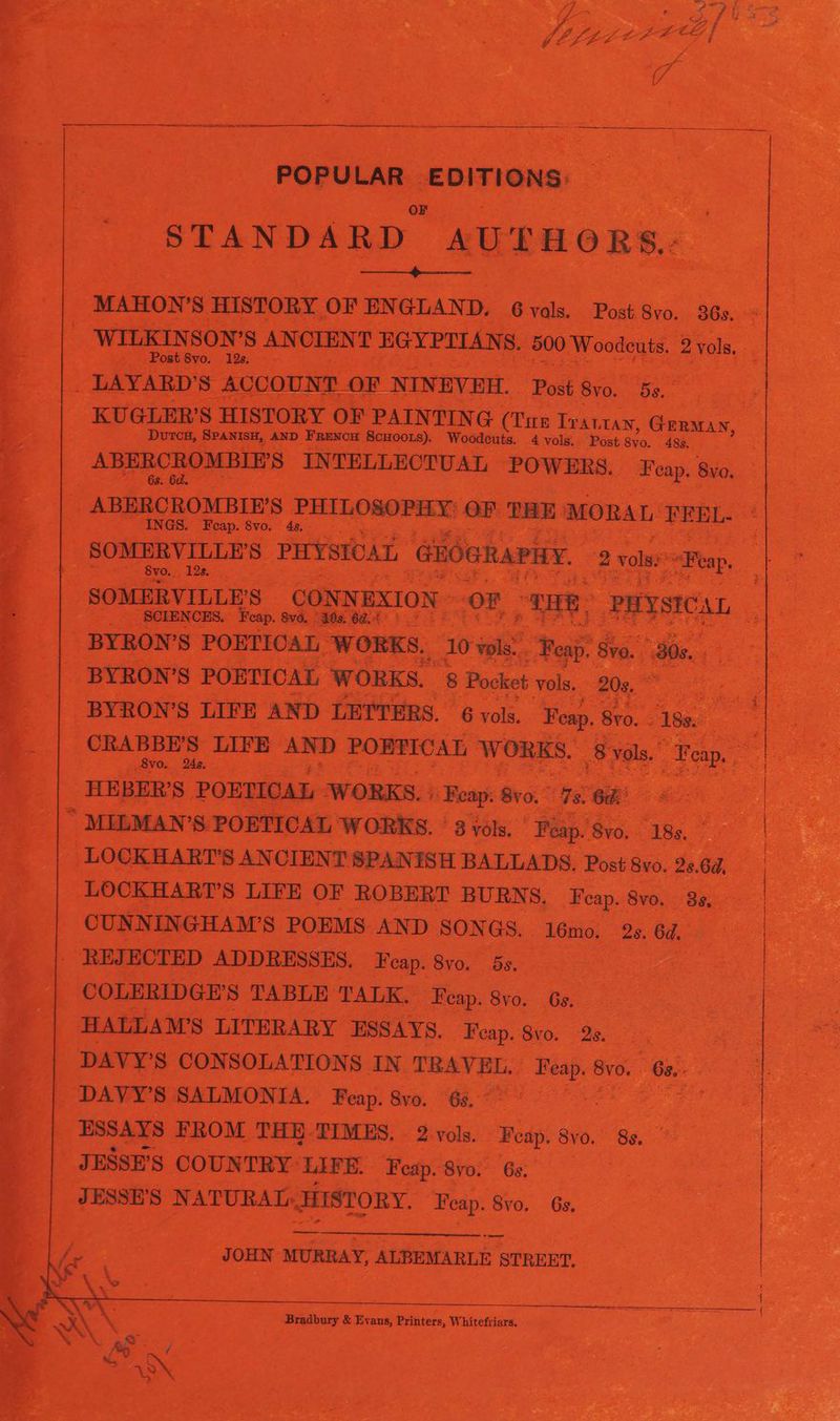 ) PAINTING (Cnn 1 nee Genas, | ND Frevon ‘ScHoozs). Woodeuts. 4 vols. Post. 8yo. 483. | INTELLECTUAL POWERS. ae By, a ae eves HAL eins LITERARY ESSAYS, aes vo. oo Lc. Re ees ‘ DAVY'S CONSOLATIONS IN. TRAVEL. _ Feap.& Sv. “63. ee a : ‘DAVY'S SA UMONTA” Benp. Ben. a SAE eR _ ESSAYS FROM THE-TIMES, 2 vols. ‘Wop 8v0., a ks ee | JESSE'S COUNTRYLIFE. Feap.8vo. 6. a ee a a JESSE aS S NATURAL HISTORY. ee Sa | ante — JOHN wuRnay, ALBEMARLE STREET, Ra oF ead hele deuk Whitefriars,
