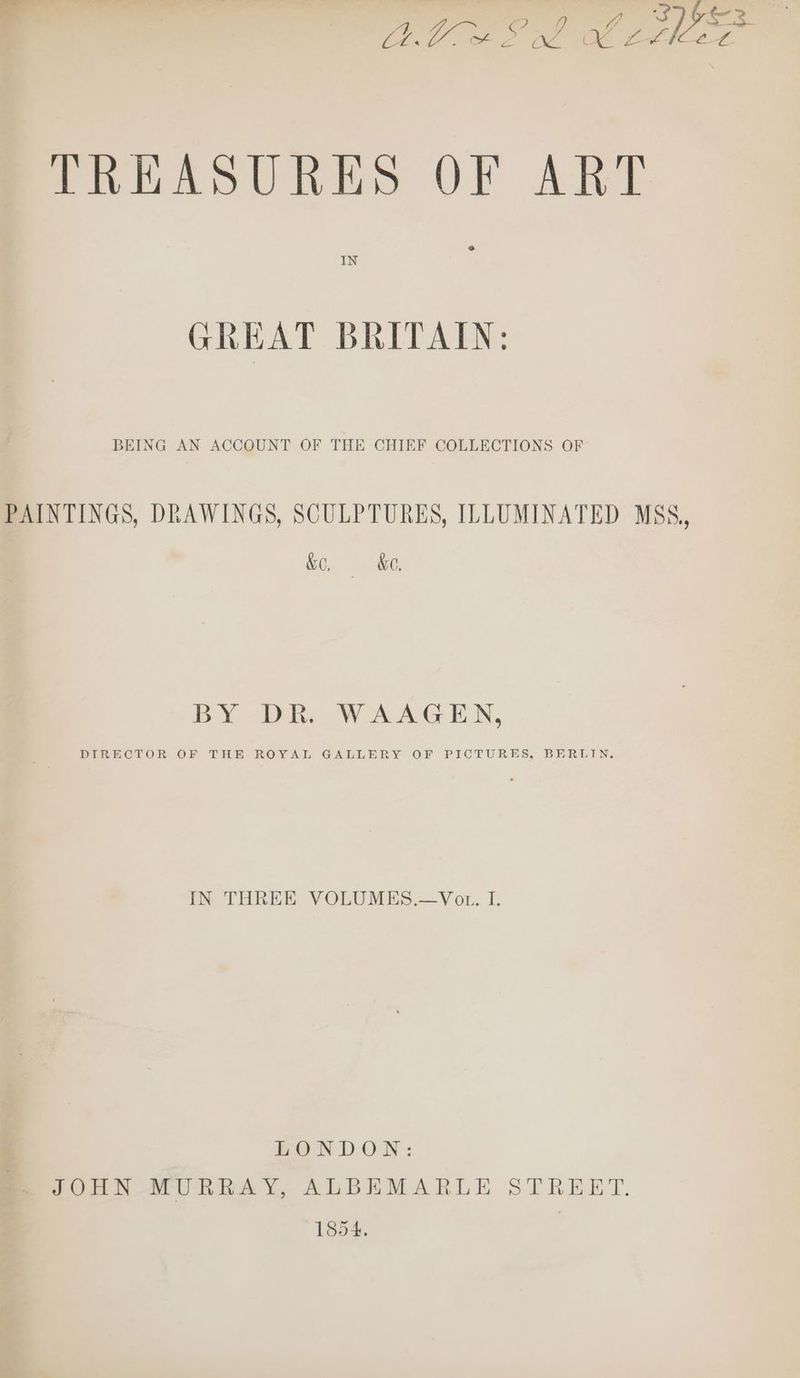od m ? : 7 , ’ 2 y&3 , ) a re ee Vas one Oe BIC LL TREASURES OF ART IN GREAT BRITAIN: BEING AN ACCOUNT OF THE CHIEF COLLECTIONS OF PAINTINGS, DRAWINGS, SCULPTURES, ILLUMINATED MSS, &, &o. BY DR. WAAGEN, DIRECTOR OF THE ROYAL GALLERY OF PICTURES, BERLIN. IN THREE VOLUMES.—Vot. I. EONDON: JOHN MURRAY, ALBEMARLE STREET, 1854. :