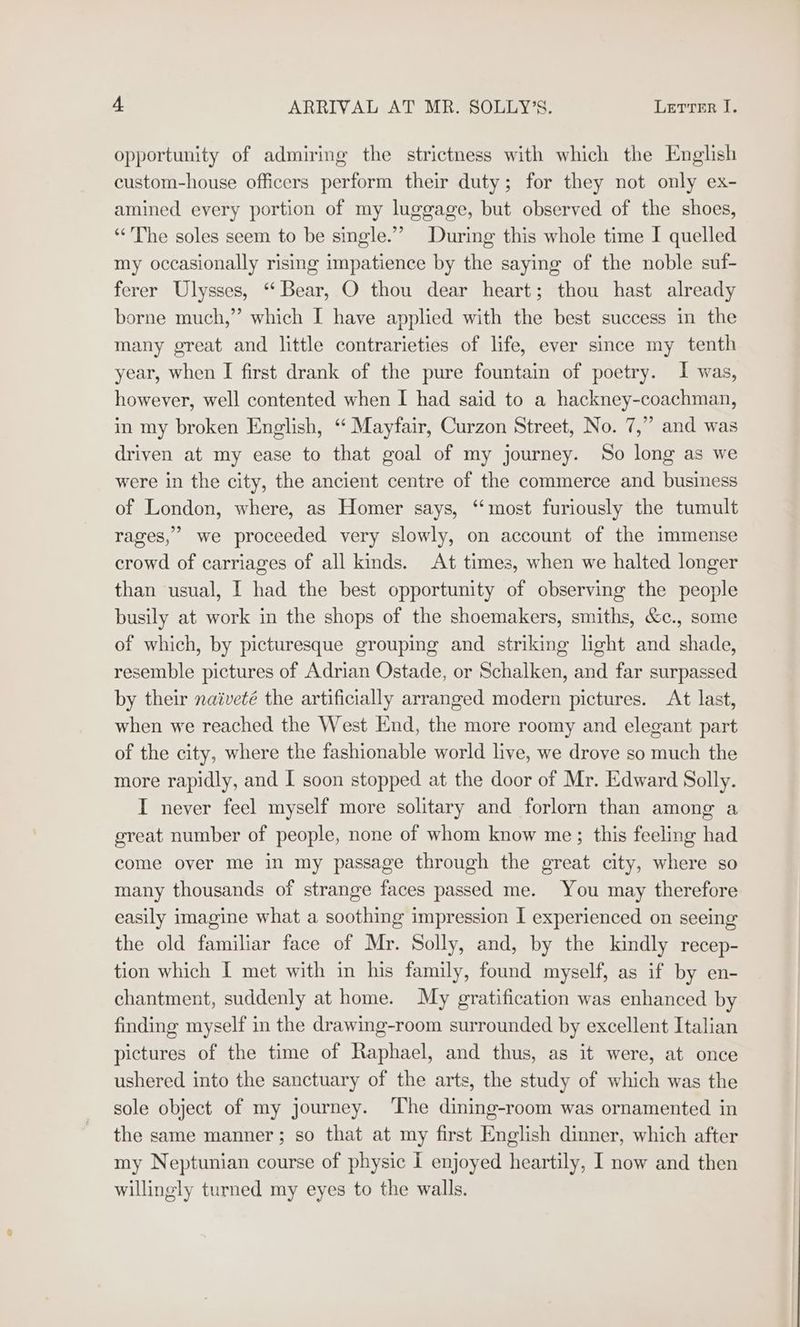 opportunity of admiring the strictness with which the English custom-house officers perform their duty; for they not only ex- amined every portion of my luggage, but observed of the shoes, “The soles seem to be single.” During this whole time I quelled my occasionally rising impatience by the saying of the noble suf- ferer Ulysses, “Bear, O thou dear heart; thou hast already borne much,” which I have applied with the best success in the many great and little contrarieties of life, ever since my tenth year, when I first drank of the pure fountain of poetry. I was, however, well contented when I had said to a hackney-coachman, in my broken English, “ Mayfair, Curzon Street, No. 7,” and was driven at my ease to that goal of my journey. So long as we were in the city, the ancient centre of the commerce and business of London, where, as Homer says, ‘‘most furiously the tumult rages,’ we proceeded very slowly, on account of the immense crowd of carriages of all kinds. At times, when we halted longer than usual, I had the best opportunity of observing the people busily at work in the shops of the shoemakers, smiths, &amp;c., some of which, by picturesque grouping and striking light and shade, resemble pictures of Adrian Ostade, or Schalken, and far surpassed by their naiveté the artificially arranged modern pictures. At last, when we reached the West End, the more roomy and elegant part of the city, where the fashionable world live, we drove so much the more rapidly, and I soon stopped at the door of Mr. Edward Solly. I never feel myself more solitary and forlorn than among a great number of people, none of whom know me; this feeling had come over me in my passage through the great city, where so many thousands of strange faces passed me. You may therefore easily imagine what a soothing impression I experienced on seeing the old familiar face of Mr. Solly, and, by the kindly recep- tion which I met with in his family, found myself, as if by en- chantment, suddenly at home. My gratification was enhanced by finding myself in the drawing-room surrounded by excellent Italian pictures of the time of Raphael, and thus, as it were, at once ushered into the sanctuary of the arts, the study of which was the sole object of my journey. The dining-room was ornamented in the same manner; so that at my first English dinner, which after my Neptunian course of physic I enjoyed heartily, I now and then willingly turned my eyes to the walls.