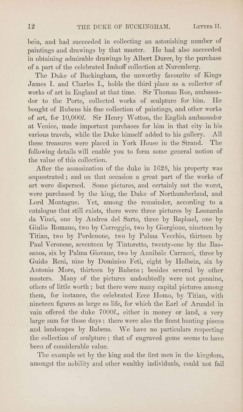 bein, and had succeeded in collecting an astonishing number of paintings and drawings by that master. He had also succeeded in obtaining admirable drawings by Albert Durer, by the purchase of a part of the celebrated Imhoff collection at Nuremberg. The Duke of Buckingham, the unworthy favourite of Kings James I. and Charles I., holds the third place as a collector of works of art in England at that time. Sir Thomas Roe, ambassa- dor to the Porte, collected works of sculpture for him. He bought of Rubens his fine collection of paintings, and other works of art, for 10,0002. Sir Henry Wotton, the English ambassador at Venice, made important purchases for him in that city in his various travels, while the Duke himself added to his gallery. All these treasures were placed in York House in the Strand. The following details will enable you to form some general notion of the value of this collection. After the assassination of the duke in 1628, his property was sequestrated ; and on that occasion a great part of the works of art were dispersed. Some pictures, and certainly not the worst, were purchased by the king, the Duke of Northumberland, and Lord Montague. Yet, among the remainder, according to a catalogue that still exists, there were three pictures by Leonardo da Vinci, one by Andrea del Sarto, three by Raphael, one by Giulio Romano, two by Correggio, two by Giorgione, nineteen by Titian, two by Pordenone, two by Palma Vecchio, thirteen by Paul Veronese, seventeen by Tintoretto, twenty-one by the Bas- sanos, six by Palma Giovane, two by Annibale Carracci, three by Guido Reni, nine by Dominico Feti, eight by Holbein, six by Antonio More, thirteen by Rubens; besides several by other masters. Many of the pictures undoubtedly were not genuine, others of little worth ; but there were many capital pictures among them, for instance, the celebrated Ecce Homo, by Titian, with nineteen figures as large as life, for which the Earl of Arundel in vain offered the duke 7000/., either in money or land, a very large sum for those days: there were also the finest hunting pieces and landscapes by Rubens. We have no particulars respecting the collection of sculpture; that of engraved gems seems to have been of considerable value. The example set by the king and the first men in the kingdom, amongst the nobility and other wealthy individuals, could not fail