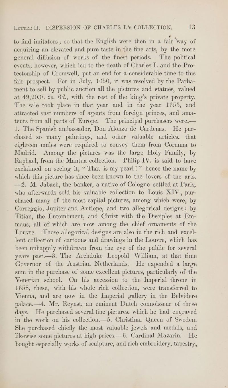 to find imitators; so that the English were then in a ee “way of acquiring an elevated and pure taste in the fine arts, by the more general diffusion of works of the finest periods. The political events, however, which led to the death of Charles I. and the Pro- tectorship of Cromwell, put an end for a considerable time to this fair prospect. For in July, 1650, it was resolved by the Parlia- ment to sell by public auction all the pictures and statues, valued at 49,9031. 2s. 6d., with the rest of the king’s private property. The sale took place in that year and in the year 16538, and attracted vast numbers of agents from foreign princes, and ama- teurs from all parts of Europe. The principal purchasers were,— 1. The Spanish ambassador, Don Alonzo de Cardenas. He pur- chased so many paintings, and other valuable articles, that eighteen mules were required to convey them from Corunna to Madrid. Among the pictures was the large Holy Family, by Raphael, from the Mantua collection. Philip IV. is said to have exclaimed on seeing it, “‘ That is my pearl!”’ hence the name by which this picture has since been known to the lovers of the arts. —2. M. Jabach, the banker, a native of Cologne settled at Paris, who afterwards sold his valuable collection to Louis XIV., pur- chased many of the most capital pictures, among which were, by Correggio, Jupiter and Antiope, and two allegorical designs; by Titian, the Entombment, and Christ with the Disciples at Em- maus, all of which are now among the chief ornaments of the Louvre. Those allegorical designs are also in the rich and excel- lent collection of cartoons and drawings in the Louvre, which has been unhappily withdrawn from the eye of the public for several years past.—3. The Archduke Leopold William, at that time Governor of the Austrian Netherlands. He expended a large sum in the purchase of some excellent pictures, particularly of the Venetian school. On his accession to the Imperial throne in 1658, these, with his whole rich collection, were transferred to Vienna, and are now in the Imperial gallery in the Belvidere palace.—4. Mr. Reynst, an eminent Dutch connoisseur of those days. He purchased several fine pictures, which he had engraved in the work on his collection.—5. Christina, Queen of Sweden. She purchased chiefly the most valuable jewels and medals, and likewise some pictures at high prices—6. Cardinal Mazarin. He bought especially works of sculpture, and rich embroidery, tapestry,