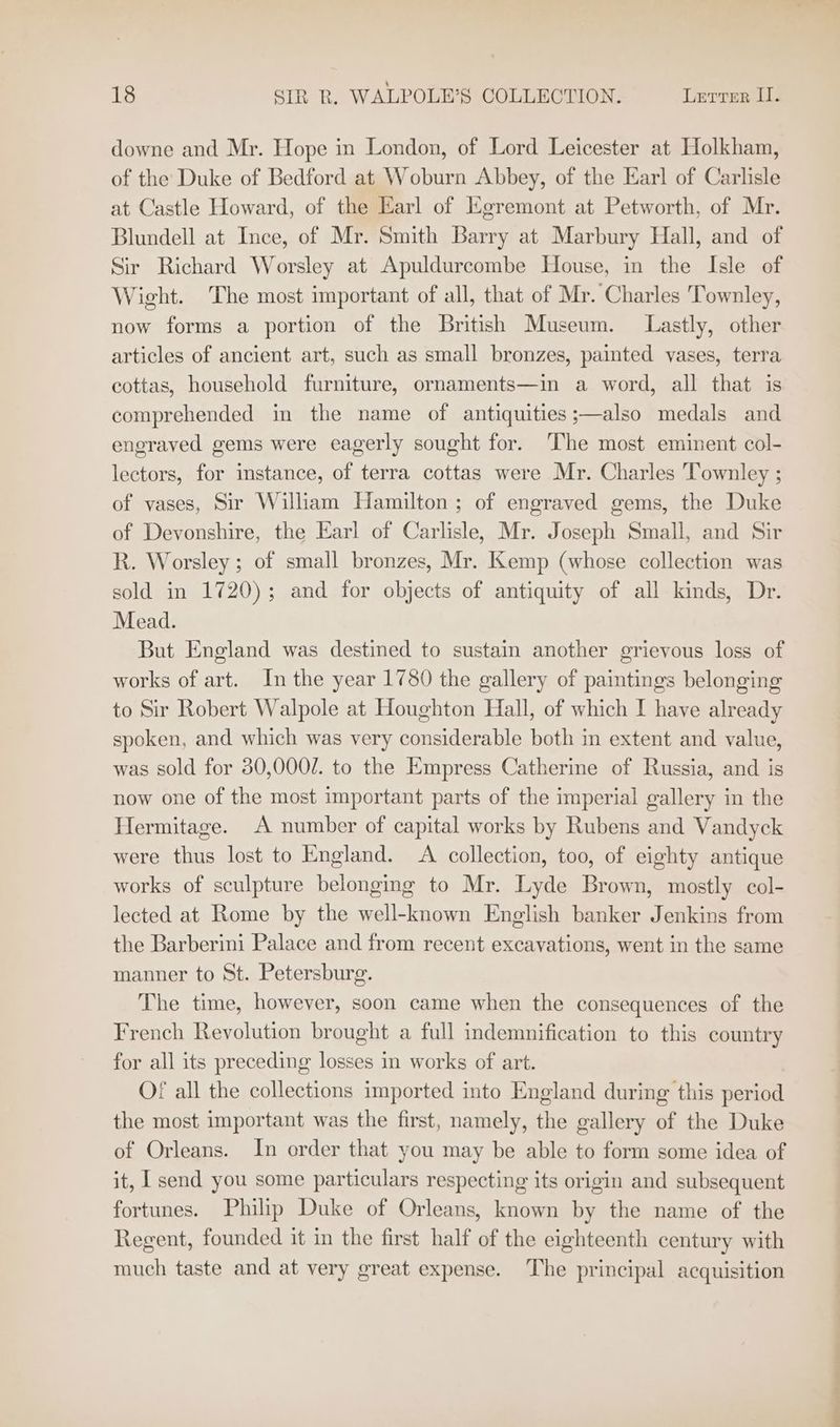 downe and Mr. Hope in London, of Lord Leicester at Holkham, of the Duke of Bedford at Woburn Abbey, of the Earl of Carlisle at Castle Howard, of the Earl of Egremont at Petworth, of Mr. Blundell at Ince, of Mr. Smith Barry at Marbury Hall, and of Sir Richard Worsley at Apuldurcombe House, in the Isle of Wight. The most important of all, that of Mr. Charles Townley, now forms a portion of the British Museum. Lastly, other articles of ancient art, such as small bronzes, painted vases, terra cottas, household furniture, ornaments—in a word, all that is comprehended in the name of antiquities ;—also medals and engraved gems were eagerly sought for. The most eminent col- lectors, for imstance, of terra cottas were Mr. Charles Townley ; of vases, Sir William Hamilton; of engraved gems, the Duke of Devonshire, the Earl of Carlisle, Mr. Joseph Small, and Sir R. Worsley ; of small bronzes, Mr. Kemp (whose collection was sold in 1720); and for objects of antiquity of all kinds, Dr. Mead. But England was destined to sustain another grievous loss of works of art. In the year 1780 the gallery of paintings belonging to Sir Robert Walpole at Houghton Hall, of which I have already spoken, and which was very considerable both in extent and value, was sold for 30,000/. to the Empress Catherine of Russia, and is now one of the most important parts of the imperial gallery in the Hermitage. A number of capital works by Rubens and Vandyck were thus lost to England. A collection, too, of eighty antique works of sculpture belonging to Mr. Lyde Brown, mostly col- lected at Rome by the well-known English banker Jenkins from the Barberini Palace and from recent excavations, went in the same manner to St. Petersburg. The time, however, soon came when the consequences of the French Revolution brought a full indemnification to this country for all its preceding losses in works of art. Of all the collections imported into England during this period the most important was the first, namely, the gallery of the Duke of Orleans. In order that you may be able to form some idea of it, I send you some particulars respecting its origin and subsequent fortunes. Philip Duke of Orleans, known by the name of the Regent, founded it in the first half of the eighteenth century with much taste and at very great expense. The principal acquisition an