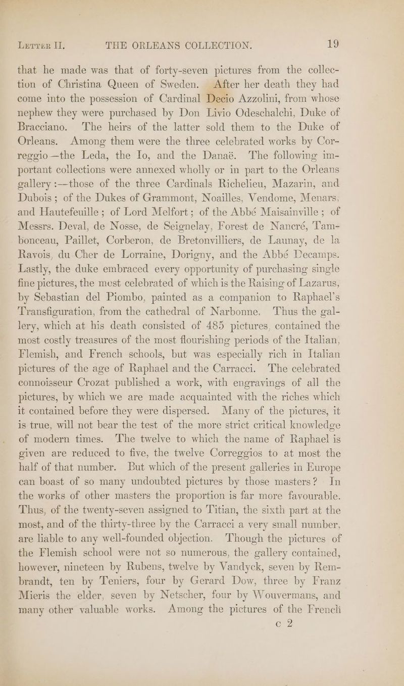 that he made was that of forty-seven pictures from the collec- tion of Christina Queen of Sweden. After her death they had come into the possession of Cardinal Decio Azzolini, from whose nephew they were purchased by Don Livio Odeschalchi, Duke of Bracciano. The heirs of the latter sold them to the Duke of Orleans. Among them were the three celebrated works by Cor- reggio—the Leda, the Io, and the Danaé. The following im- portant collections were annexed wholly or in part to the Orleans gallery :—-those of the three Cardinals Richelieu, Mazarin, and Dubois ; of the Dukes of Grammont, Noailles, Vendome, Menars, and Hautefeuille ; of Lord Melfort; of the Abbé Maisainville; of Messrs. Deval, de Nosse, de Seignelay, Forest de Nancré, 'Tam- bonceau, Paillet, Corberon, de Bretonvilliers, de Launay, de la Ravois, du Cher de Lorraine, Dorigny, and the Abbé Decamps. Lastly, the duke embraced every opportunity of purchasing single fine pictures, the must celebrated of which is the Raising of Lazarus, by Sebastian del Piombo, painted as a companion to Raphael’s Transfiguration, from the cathedral of Narbonne. Thus the gal- lery, which at his death consisted of 485 pictures, contained the most costly treasures of the most flourishing periods of the Italian, Flemish, and French schools, but was especially rich in Italian pictures of the age of Raphael and the Carracci. The celebrated connoisseur Crozat published a work, with engravings of all the pictures, by which we are made acquainted with the riches which it contained before they were dispersed. Many of the pictures, it is true, will not bear the test of the more strict critical knowledge of modern times. The twelve to which the name of Raphael is given are reduced to five, the twelve Correggios to at most the half of that number. But which of the present galleries in Europe can boast of so many undoubted pictures by those masters? In the works of other masters the proportion is far more favourable. Thus, of the twenty-seven assigned to Titian, the sixth part at the most, and of the thirty-three by the Carracci a very small number, are liable to any well-founded objection. ‘Though the pictures of the Flemish school were not so numerous, the gallery contained, however, nineteen by Rubens, twelve by Vandyck, seven by Rem- brandt, ten by Teniers, four by Gerard Dow, three by Franz Mieris the elder, seven by Netscher, four by Wouvermans, and many other valuable works. Among the pictures of the Frencli CZ