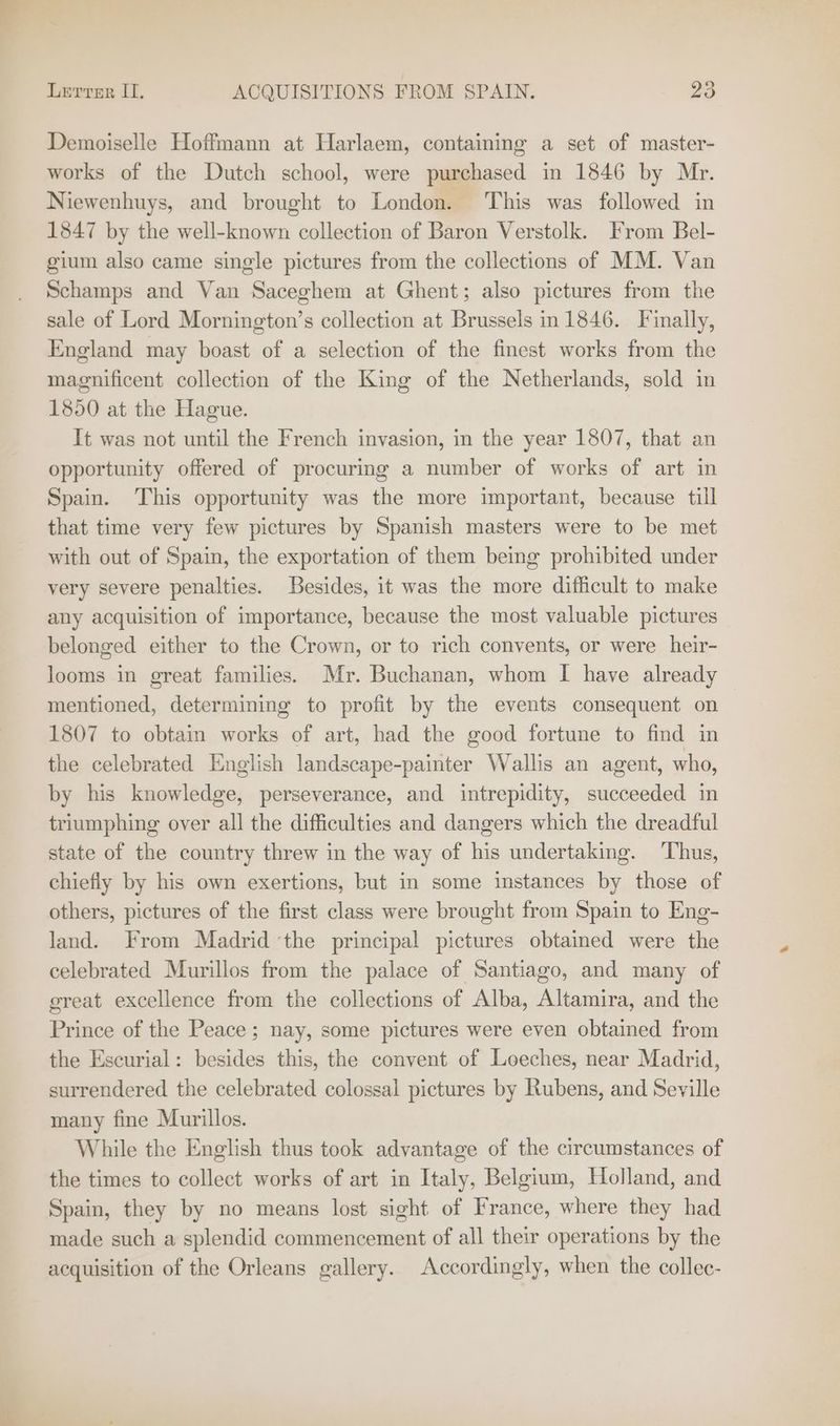 Demoiselle Hoffmann at Harlaem, containing a set of master- works of the Dutch school, were purchased in 1846 by Mr. Niewenhuys, and brought to London. This was followed in 1847 by the well-known collection of Baron Verstolk. From Bel- gium also came single pictures from the collections of MM. Van Schamps and Van Saceghem at Ghent; also pictures from the sale of Lord Mornington’s collection at Brussels in 1846. Finally, England may boast of a selection of the finest works from the magnificent collection of the King of the Netherlands, sold in 1850 at the Hague. It was not until the French invasion, in the year 1807, that an opportunity offered of procuring a number of works of art in Spain. This opportunity was the more important, because till that time very few pictures by Spanish masters were to be met with out of Spain, the exportation of them being prohibited under very severe penalties. Besides, it was the more difficult to make any acquisition of importance, because the most valuable pictures belonged either to the Crown, or to rich convents, or were heir- looms in great families. Mr. Buchanan, whom I have already mentioned, determining to profit by the events consequent on 1807 to obtain works of art, had the good fortune to find in the celebrated English landscape-painter Wallis an agent, who, by his knowledge, perseverance, and intrepidity, succeeded in triumphing over all the difficulties and dangers which the dreadful state of the country threw in the way of his undertaking. Thus, chiefly by his own exertions, but in some instances by those of others, pictures of the first class were brought from Spain to Eng- land. From Madrid ‘the principal pictures obtained were the celebrated Murillos from the palace of Santiago, and many of great excellence from the collections of Alba, Altamira, and the Prince of the Peace ; nay, some pictures were even obtained from the Escurial: besides this, the convent of Leeches, near Madrid, surrendered the celebrated colossal pictures by Rubens, and Seville many fine Murillos. While the English thus took advantage of the circumstances of the times to collect works of art in Italy, Belgium, Holland, and Spain, they by no means lost sight of France, where they had made such a splendid commencement of all their operations by the acquisition of the Orleans gallery. Accordingly, when the collec-