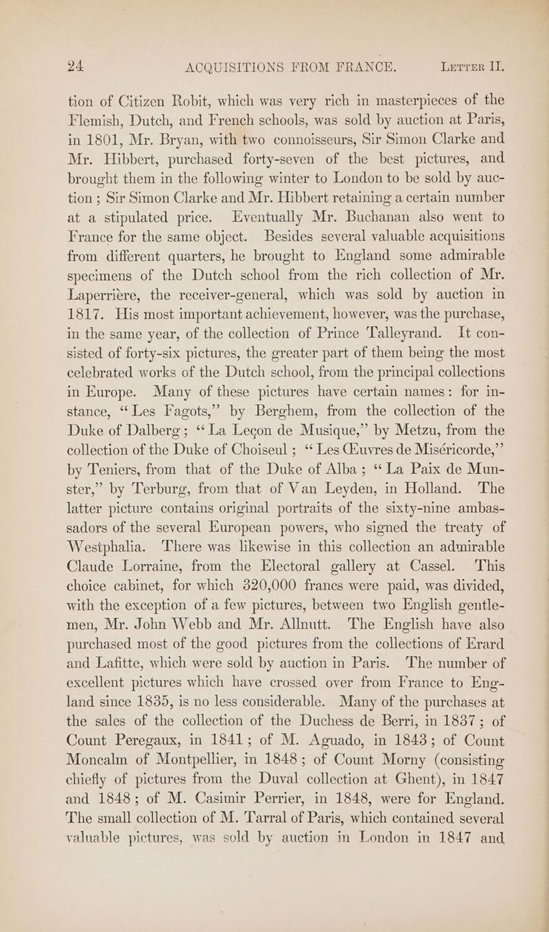 tion of Citizen Robit, which was very rich in masterpieces of the Flemish, Dutch, and French schools, was sold by auction at Paris, in 1801, Mr. Bryan, with two connoisseurs, Sir Simon Clarke and Mr. Hibbert, purchased forty-seven of the best pictures, and brought them in the following winter to London to be sold by auc- tion ; Sir Simon Clarke and Mr. Hibbert retaining a certain number at a stipulated price. Eventually Mr. Buchanan also went to France for the same object. Besides several valuable acquisitions from different quarters, he brought to England some admirable specimens of the Dutch school from the rich collection of Mr. Laperriére, the receiver-general, which was sold by auction in 1817. His most important achievement, however, was the purchase, in the same year, of the collection of Prince Talleyrand. It con- sisted of forty-six pictures, the greater part of them being the most celebrated works of the Dutch school, from the principal collections in Europe. Many of these pictures have certain names: for in- stance, “Les Fagots,” by Berghem, from the collection of the Duke of Dalberg; ‘‘ La Lecon de Musique,” by Metzu, from the collection of the Duke of Choiseul ; ‘* Les GZuvres de Miséricorde,”’ by Teniers, from that of the Duke of Alba ; ‘La Paix de Mun- ster,’ by Terburg, from that of Van Leyden, in Holland. The latter picture contains original portraits of the sixty-nine ambas- sadors of the several European powers, who signed the treaty of Westphalia. ‘There was likewise in this collection an admirable Claude Lorraine, from the Electoral gallery at Cassel. This choice cabinet, for which 820,000 francs were paid, was divided, with the exception of a few pictures, between two English gentle- men, Mr. John Webb and Mr. Allnutt. The English have also purchased most of the good pictures from the collections of Erard and Lafitte, which were sold by auction in Paris. The number of excellent pictures which have crossed over from France to Eng- land since 1835, is no less considerable. Many of the purchases at the sales of the collection of the Duchess de Berri, in 1837; of Count Peregaux, in 1841; of M. Aguado, in 1843; of Count Moncalm of Montpellier, in 1848; of Count Morny (consisting chiefly of pictures from the Duval collection at Ghent), in 1847 and 1848; of M. Casimir Perrier, in 1848, were for England. The small collection of M. Tarral of Paris, which contained several valuable pictures, was sold by auction in London in 1847 and