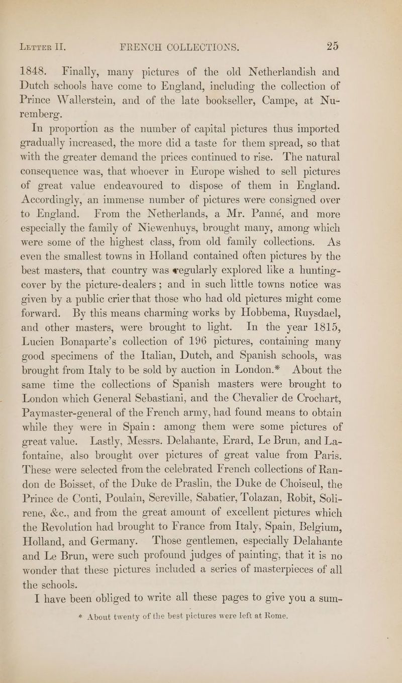 1848. Finally, many pictures of the old Netherlandish and Dutch schools have come to England, including the collection of Prince Wallerstein, and of the late bookseller, Campe, at Nu- remberg. In proportion as the number of capital pictures thus imported gradually increased, the more did a taste for them spread, so that with the greater demand the prices continued to rise. The natural consequence was, that whoever in Europe wished to sell pictures of great value endeavoured to dispose of them in England. Accordingly, an immense number of pictures were consigned over to England. From the Netherlands, a Mr. Panné, and more especially the family of Niewenhuys, brought many, among which were some of the highest class, from old family collections. As even the smallest towns in Holland contained often pictures by the best masters, that country was eegularly explored like a hunting- cover by the picture-dealers ; and in such little towns notice was given by a public crier that those who had old pictures might come forward. By this means charming works by Hobbema, Ruysdael, and other masters, were brought to light. In the year 1815, Lucien Bonaparte’s collection of 196 pictures, containing many good specimens of the Italian, Dutch, and Spanish schools, was brought from Italy to be sold by auction in London.* About the same time the collections of Spanish masters were brought to London which General Sebastiani, and the Chevalier de Crochart, Paymaster-general of the French army, had found means to obtain while they were in Spain: among them were some pictures of great value. Lastly, Messrs. Delahante, Erard, Le Brun, and La- fontaine, also brought over pictures of great value from Paris. These were selected from the celebrated French collections of Ran- don de Boisset, of the Duke de Praslin, the Duke de Choiseul, the Prince de Conti, Poulain, Sereville, Sabatier, Tolazan, Robit, Soli- rene, &amp;c., and from the great amount of excellent pictures which the Revolution had brought to France from Italy, Spain, Belgium, Holland, and Germany. ‘Those gentlemen, especially Delahante and Le Brun, were such profound judges of painting, that it is no wonder that these pictures cluded a series of masterpieces of all the schools. I have been obliged to write all these pages to give you a sum- * About twenty of the best pictures were left at Rome.