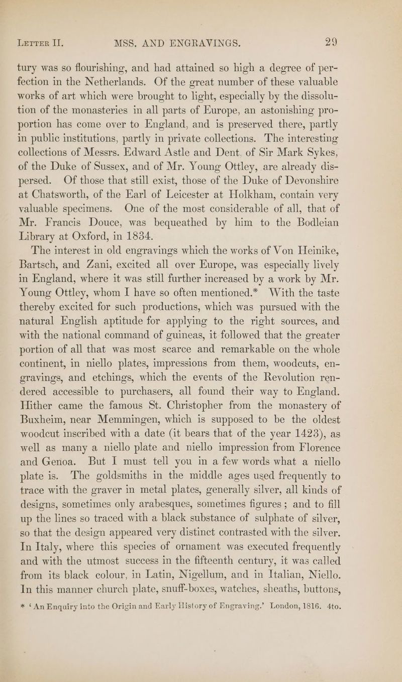 tury was so flourishing, and had attained so high a degree of per- fection in the Netherlands. Of the great number of these valuable works of art which were brought to light, especially by the dissolu- tion of the monasteries in all parts of Europe, an astonishing pro- portion has come over to England, and is preserved there, partly in public institutions, partly in private collections. The interesting collections of Messrs. Edward Astle and Dent. of Sir Mark Sykes, of the Duke of Sussex, and of Mr. Young Ottley, are already dis- persed. Of those that still exist, those of the Duke of Devonshire at Chatsworth, of the Earl of Leicester at Holkham, contain very valuable specimens. One of the most considerable of all, that of Mr. Francis Douce, was bequeathed by him to the Bodleian Library at Oxford, in 1834. The interest in old engravings which the works of Von Heinike, Bartsch, and Zani, excited all over Europe, was especially lively in England, where it was still further increased by a work by Mr. Young Ottley, whom I have so often mentioned.* With the taste thereby excited for such productions, which was pursued with the natural English aptitude for applying to the right sources, and with the national command of guineas, it followed that the greater portion of all that was most scarce and remarkable on the whole continent, in niello plates, impressions from them, woodcuts, en- gravings, and etchings, which the events of the Revolution ren- dered accessible to purchasers, all found their way to England. Hither came the famous St. Christopher from the monastery of Buxheim, near Memmingen, which is supposed to be the oldest woodcut inscribed with a date (it bears that of the year 1423), as well as many a niello plate and niello impression from Florence and Genoa. But I must tell you in a few words what a niello plate is. The goldsmiths in the middle ages used frequently to trace with the graver in metal plates, generally silver, all kinds of designs, sometimes only arabesques, sometimes figures ; and to fill up the lines so traced with a black substance of sulphate of silver, so that the design appeared very distinct contrasted with the silver. In Italy, where this species of ornament was executed frequently and with the utmost success in the fifteenth century, it was called from its black colour, in Latin, Nigellum, and in Italian, Niello. In this manner church plate, snuff-boxes, watches, sheaths, buttons, * ‘An Enquiry into the Origin and Early History of Engraving.’ London, 1816. 4to.