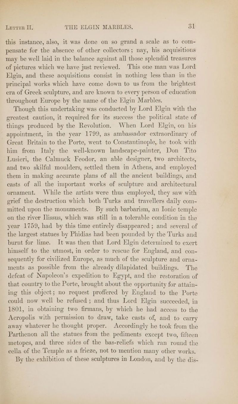 Letter II, THE ELGIN MARBLES. dl this instance, also, it was done on so grand a scale as to com- pensate for the absence of other collectors; nay, his acquisitions may be well laid in the balance against all those splendid treasures of pictures which we have just reviewed. This one man was Lord Elgin, and these acquisitions consist in nothing less than in the principal works which have come down to us from the brightest era of Greek sculpture, and are known to every person of education throughout Europe by the name of the Elgin Marbles. Though this undertaking was conducted by Lord Elgin with the greatest caution, it required for its success the political state of things produced by the Revolution. When Lord Elgin, on his appointment, in the year 1799, as ambassador extraordinary of Great Britain to the Porte, went to Constantinople, he took with him from Italy the well-known landscape-painter, Don Tito Lusieri, the Calmuck Feodor, an able designer, two architects, and two skilful moulders, settled them in Athens, and employed them in making accurate plans of all the ancient buildings, and casts of all the important works of sculpture and architectural ornament. While the artists were thus employed, they saw with grief the destruction which both Turks and travellers daily com- mitted upon the monuments. By such barbarism, an Ionic temple on the river Ilissus, which was still in a tolerable condition in the year 1759, had by this time entirely disappeared ; and several of the largest statues by Phidias had been pounded by the Turks and burnt for lime. It was then that Lord Elgin determined to exert himself to the utmost, in order to rescue for England, and con- sequently for civilized Europe, as much of the sculpture and orna- ments as possible from the already dilapidated buildings. The defeat of Napoleon’s expedition to Egypt, and the restoration of that country to the Porte, brought about the opportunity for attain- ing this object; no request proffered by England to the Porte could now well be refused; and thus Lord Elgin succeeded, in 1801, in obtaining two firmans, by which he had access to the Acropolis with permission to draw, take casts of, and to carry away whatever he thought proper. Accordingly he took from the Parthenon all the statues from the pediments except two, fifteen metopes, and three sides of the bas-reliefs which ran round the cella of the Temple as a frieze, not to mention many other works. By the exhibition of these sculptures in London, and by the dis-