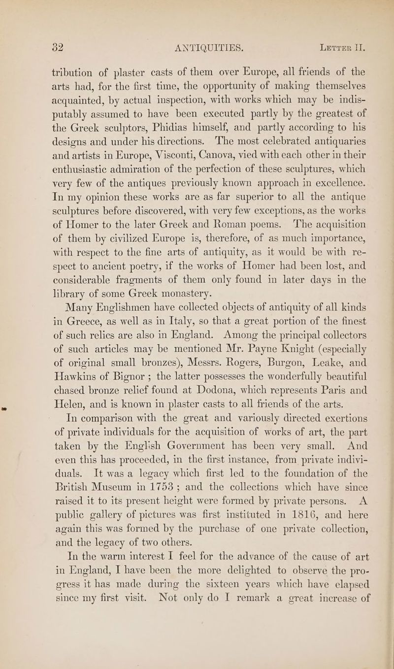 tribution of plaster casts of them over Europe, all friends of the arts had, for the first time, the opportunity of making themselves acquainted, by actual inspection, with works which may be indis- putably assumed to have been executed partly by the greatest of the Greek sculptors, Phidias himself, and partly according to his designs and under his directions. ‘The most celebrated antiquaries and artists in Europe, Visconti, Canova, vied with each other in their enthusiastic admiration of the perfection of these sculptures, which very few of the antiques previously known approach in excellence. In my opinion these works are as far superior to all the antique sculptures before discovered, with very few exceptions, as the works of Homer to the later Greek and Roman poems. ‘The acquisition of them by civilized Europe is, therefore, of as much importance, with respect to the fine arts of antiquity, as it would be with re- spect to ancient poetry, if the works of Homer had been lost, and considerable fragments of them only found in later days in the library of some Greek monastery. Many Englishmen have collected objects of antiquity of all kinds in Greece, as well as in Italy, so that a great portion of the finest of such relics are also in England. Among the principal collectors of such articles may be mentioned Mr. Payne Knight (especially of original small bronzes), Messrs. Rogers, Burgon, Leake, and Hawkins of Bignor ; the latter possesses the wonderfully beautiful chased. bronze relief found at Dodona, which represents Paris and Helen, and is known in plaster casts to all friends of the arts. In comparison with the great and variously directed exertions of private individuals for the acquisition of works of art, the part taken by the English Government has been very small. And even this has proceeded, in the first instance, from private indivi- duals. It was a legacy which first led to the foundation of the British Museum in 1753; and the collections which have since raised it to its present height were formed by private persons. A public gallery of pictures was first instituted in 1816, and here again this was formed by the purchase of one private collection, and the legacy of two others. In the warm interest I feel for the advance of the cause of art in England, I have been the more delighted to observe the pro- gress it has made during the sixteen years which have elapsed since my first visit. Not only do I remark a great increase of