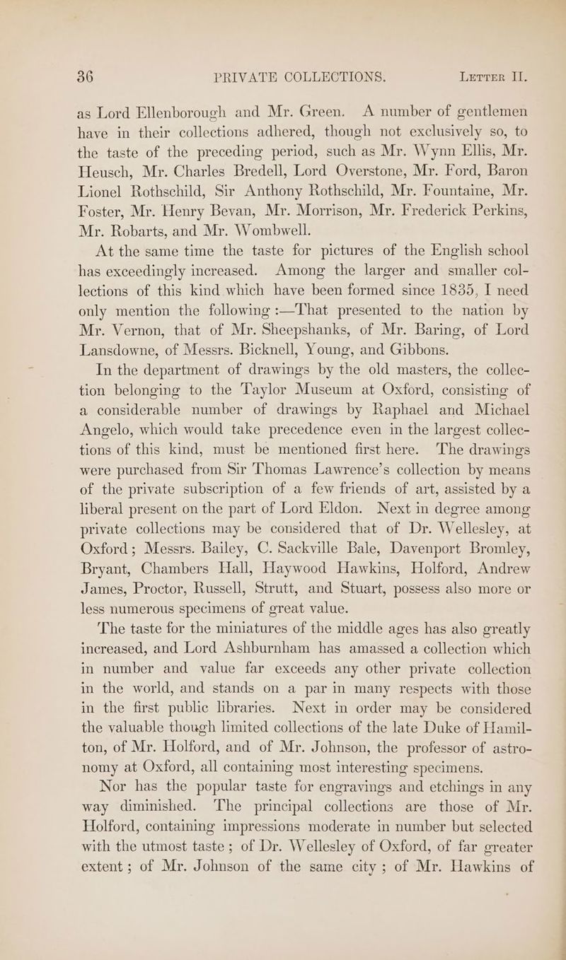 as Lord Ellenborough and Mr. Green. A number of gentlemen have in their collections adhered, though not exclusively so, to the taste of the preceding period, such as Mr. Wynn Ellis, Mr. Heusch, Mr. Charles Bredell, Lord Overstone, Mr. Ford, Baron Lionel Rothschild, Sir Anthony Rothschild, Mr. Fountaine, Mr. Foster, Mr. Henry Bevan, Mr. Morrison, Mr. Frederick Perkins, Mr. Robarts, and Mr. Wombwell. At the same time the taste for pictures of the English school has exceedingly increased. Among the larger and smaller col- lections of this kind which have been formed since 1835, I need only mention the following :—That presented to the nation by Mr. Vernon, that of Mr. Sheepshanks, of Mr. Baring, of Lord Lansdowne, of Messrs. Bicknell, Young, and Gibbons. In the department of drawings by the old masters, the collec- tion belonging to the Taylor Museum at Oxford, consisting of a considerable number of drawings by Raphael and Michael Angelo, which would take precedence even in the largest collec- tions of this kind, must be mentioned first here. The drawings were purchased from Sir Thomas Lawrence’s collection by means of the private subscription of a few friends of art, assisted by a liberal present on the part of Lord Eldon. Next in degree among private collections may be considered that of Dr. Wellesley, at Oxford; Messrs. Bailey, C. Sackville Bale, Davenport Bromley, Bryant, Chambers Hall, Haywood Hawkins, Holford, Andrew James, Proctor, Russell, Strutt, and Stuart, possess also more or less numerous specimens of great value. The taste for the miniatures of the middle ages has also greatly increased, and Lord Ashburnham has amassed a collection which in number and value far exceeds any other private collection in the world, and stands on a par in many respects with those in the first public libraries. Next in order may be considered the valuable though limited collections of the late Duke of Hamil- ton, of Mr. Holford, and of Mr. Johnson, the professor of astro- nomy at Oxford, all containing most interesting specimens. Nor has the popular taste for engravings and etchings in any way diminished. ‘The principal collections are those of Mr. Holford, containing impressions moderate in number but selected with the utmost taste; of Dr. Wellesley of Oxford, of far greater extent ; of Mr. Johnson of the same city ; of Mr. Hawkins of
