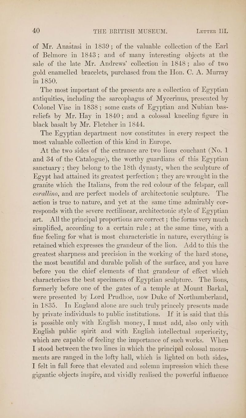 of Mr. Anastasi in 1839; of the valuable collection of the Earl of Belmore in 1848; and of many interesting objects at the sale of the late Mr. Andrews’ collection in 1848; also of two gold enamelled bracelets, purchased from the Hon. C. A. Murray in 1850. The most important of the presents are a collection of Egyptian antiquities, including the sarcophagus of Mycerinus, presented by Colonel Vise in 1838; some casts of Egyptian and Nubian bas- reliefs by Mr. Hay in 1840; and a colossal kneeling figure in black basalt by Mr. Fletcher in 1844. The Egyptian department now constitutes in every respect the most valuable collection of this kind in Europe. At the two sides of the entrance are two lions couchant (No. 1 and 34 of the Catalogue), the worthy guardians of this Egyptian sanctuary ; they belong to the 18th dynasty, when the sculpture of Egypt had attained its greatest perfection ; they are wrought in the granite which the Italians, from the red colour of the felspar, call corallino, and are perfect models of architectonic sculpture. The action is true to nature, and yet at the same time admirably cor- responds with the severe rectilinear, architectonic style of Egyptian art. All the principal proportions are correct ; the forms very much simplified, according to a certain rule; at the same time, with a fine feeling for what is most characteristic in nature, everything is retained which expresses the grandeur of the lion. Add to this the greatest sharpness and precision in the working of the hard stone, the most beautiful and durable polish of the surface, and you have before you the chief elements of that grandeur of effect which characterises the best specimens of Egyptian sculpture. The lions, formerly before one of the gates of a temple at Mount Barkal, were presented by Lord Prudhoe, now Duke of Northumberland, in 1835. In England alone are such truly princely presents made by private individuals to public institutions. If it is said that this is possible only with English money, I must add, also only with English public spirit and with English intellectual superiority, which are capable of feeling the importance of such works. When I stood between the two lines in which the principal colossal monu- ments are ranged in the lofty hall, which is lighted on both sides, I felt in full force that elevated and solemn impression which these gigantic objects inspire, and vividly realised the powerful influence