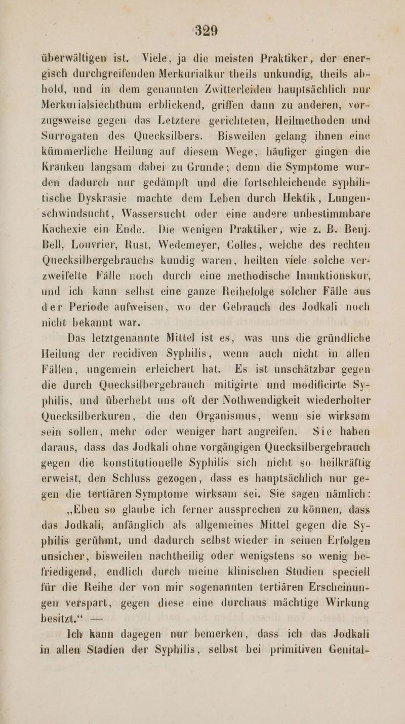überwiáltigen ist. Viele, ja die meisten Praktiker, der ener- gisch durchgreifenden Merkurialkur theils unkundig, theils ab- hold, und in dem genannten Zwitterleiden hauptsáchlich nur Merkurialsiechthum erblickend, griffen dann zu anderen, vor- zugsweise gegen das Lelztere gerichteten, Heilmethoden und Surrogaten des Quecksilbers. Bisweilen gelang ihnen eine kümmerliche Heilung auf diesem Wege, hàáufiger gingen die Kranken langsam dabei zu Grunde; denn die Symptome wur- den dadurch nur gedámpft und die fortschleichende syphili- tische Dyskrasie machte dem Leben durch Hektik, Lungen- schwindsucht, Wassersucht oder eine andere unbestimmbare Kachexie ein. Ende. Die wenigen Praktiker, wie z. B. Benj. Bell, Louvrier, Rust, Wedemeyer, Colles, welche des rechten Quecksilbergebrauchs kundig waren, heilten viele solche ver- zweifelte Fálle noch durch eine methodische Inunktionskur, und ich kann selbst eine ganze Heihefolge solcher Fálle aus der Periode aufweisen, wo der Gebrauch des Jodkali nocli nicht bekannt war. Das letztgenannte Mittel ist es, was uns die gründliche Heilung der recidiven Syphilis, wenn auch nicht in allen Fállen, ungemein erleichert hat. Es ist unschátzbar gegen die durch Quecksilbergebrauch mitüigirte und modificirte Sy- philis, und überhebt uns oft der Nothwendigkeit wiederholter Quecksilberkuren, die den Organismus, wenn sie wirksam sein sollen, mehr oder weniger hart angreifen. Sie haben daraus, dass das Jodkali ohne vorgángigen Quecksilbergebrauch gegen die konstitutionelle Syphilis sich nicht. so. heilkráftig erweist, den Schluss gezogen, dass es hauptsáchlich nur ge- gen die tertiáren Symptome wirksam sei. Sie sagen nàmlich: Eben so glaube ich ferner aussprechen zu kónnen, dass das Jodkali, anfánglich als allgemeines Mittel gegen die Sy- philis gerühmt, und dadurch selbst wieder in seinen Erfolgen unsicher, bisweilen nachtheilig oder wenigstens so wenig be- friedigend, endlich durch meine klinischen Studien speciell für die Heihe der von mir sogenannten tertiáren Erscheinun- gen verspart, gegen diese eine durchaus máchtige Wirkung besitzt.'* Ich kann dagegen nur bemerken, dass ich das Jodkali in allen Stadien der Syphilis, selbst bei primitiven Genital-