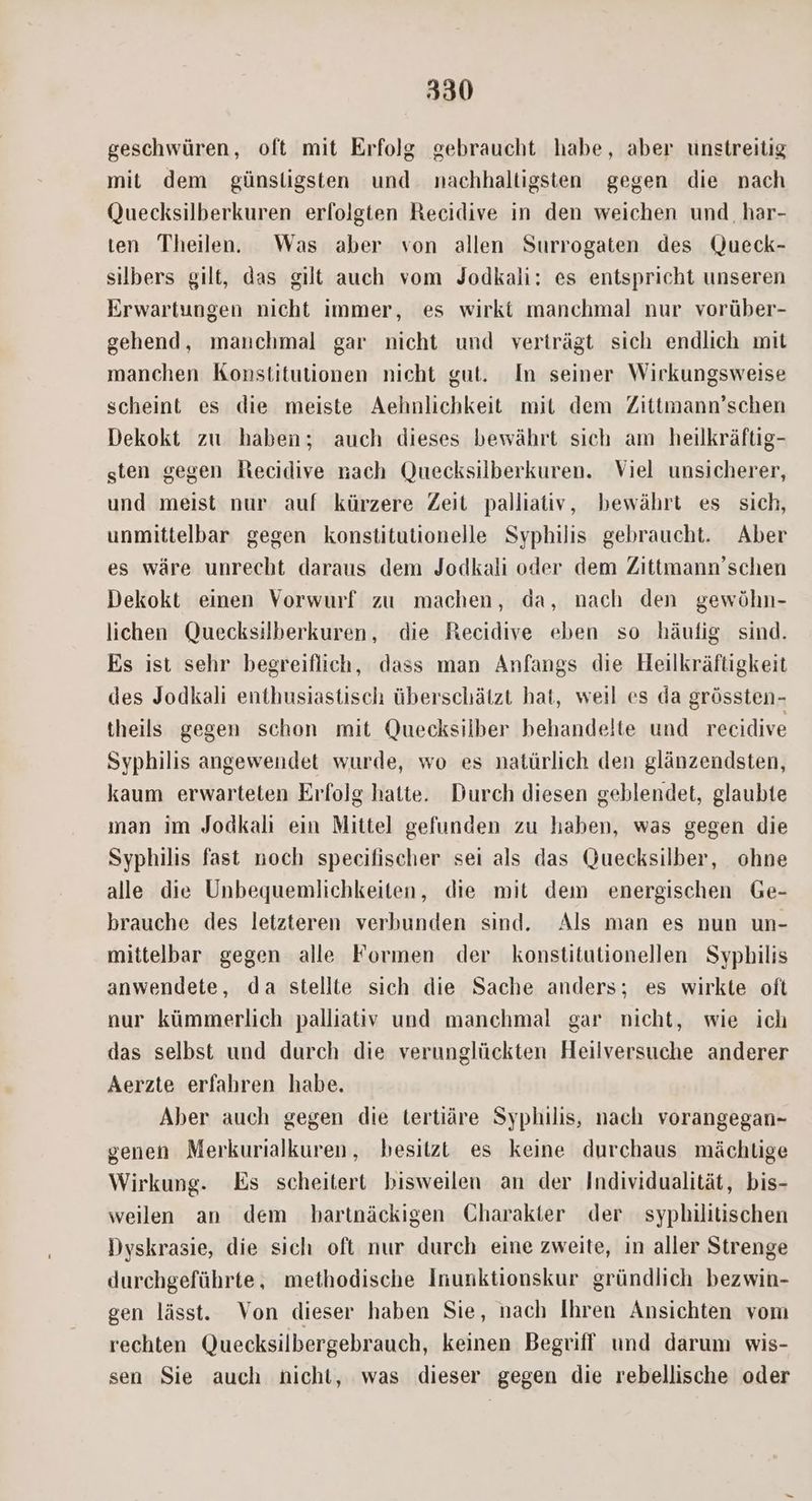 geschwüren, oft mit Erfolg gebraucht habe, aber unstreitig mit dem günstigsten und nachhaltigsten gegen die nach Quecksilberkuren erfolgten Recidive in den weichen und, har- ten. Theilen. Was aber von allen Surrogaten des Queck- silbers gilt, das gilt auch vom Jodkali: es entspricht unseren Erwartungen nicht immer, es wirkt manchmal nur vorüber- gehend, manchmal gar nicht und vertrágt sich endlich mit manchen Konstitutionen nicht gut. In seiner Wirkungsweise scheint es die meiste Aehnlichkeit mit dem Zittmann'schen Dekokt zu haben; auch dieses bewáhrt sich am heilkráftig- sten gegen fBecidive nach Quecksilberkuren. Viel unsicherer, und meist nur auf kürzere Zeit palliativ, bewáhrt es sich, unmittelbar gegen konstitutionelle Syphilis gebraucht. Aber es wáre unrecht daraus dem Jodkali oder dem Zittmann'schen Dekokt einen Vorwurf zu machen, da, nach den gewóhn- lichen. Quecksilberkuren, die Recidive eben so hàufig sind. Es ist sehr begreiflich, dass man Anfangs die Heilkráftigkeit des Jodkali enthusiastisch überschátzt hat, weil es da gróssten- theils gegen schon mit Quecksilber behandelte und recidive Syphilis angewendet wurde, wo es natürlich den glánzendsten, kaum erwarteten Erfolg hatte. Durch diesen geblendet, glaubte man im Jodkali ein. Mittel gefunden zu haben, was gegen die Syphilis fast noch specifischer sei als das Quecksilber, ohne alle die Unbequemlichkeiten, die mit dem energischen Ge- brauche des letzteren verbunden sind. Als man es nun un- mittelbar gegen alle Formen der konstitutionellen Syphilis anwendete, da stellte sich die Sache anders; es wirkte oft nur kümmerlich palliativ und. manchmal gar nicht, wie ich das selbst und durch die verunglückten Heilversuche anderer Aerzte erfahren habe. Aber auch gegen die tertiàre Syphilis, nach. vorangegan- genen Merkurialkuren, besitzt es keine durchaus máchtüige Wirkung. Es scheitert bisweilen an der Individualitát, bis- weilen an dem bartnáckigen Charakter der syphilitischen Dyskrasie, die sich oft nur durch eine zweite, in aller Strenge durchgeführte, methodische Inunktionskur gründlich bezwin- gen làásst. Von dieser haben Sie, nach Ihren Ansichten vom rechten Quecksilbergebrauch, keinen Begriff und darum wis- sen Sie auch nicht, was dieser gegen die rebellische oder