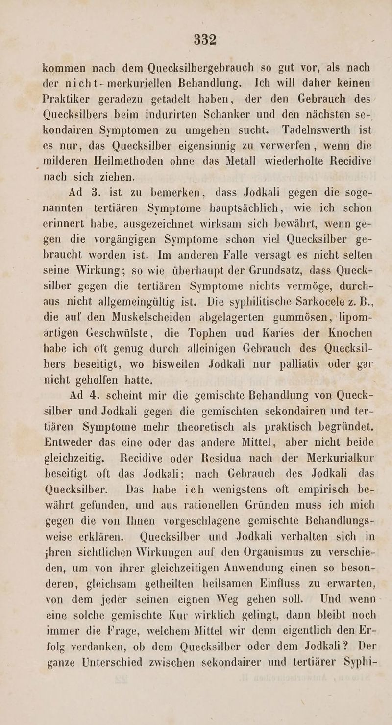 kommen nach dem Quecksilbergebrauch so gut vor, als nach der nicht- merkuriellen Behandlung. Ich will daher keinen Praktiker geradezu getadelt haben, der den Gebrauch des Quecksilbers beim indurirten Schanker und den nàchsten se-. kondairen Symptomen zu umgehen sucht. Tadelnswerth ist es nur, das Quecksilber eigensinnig zu verwerfen, wenn die milderen Heilmethoden ohne das Metall wiederholte Recidive nach sich ziehen. Ad 3. ist zu bemerken, dass Jodkali gegen die soge- nannten tertiáren. Symptome hauptsáchlich, wie ich schon erinnert habe, ausgezeichnet wirksam sich bewáhrt, wenn ge- gen die vorgángigen Symptome schon viel Quecksilber ge- braucht worden ist. Im anderen Falle versagt es nicht selten seine Wirkung; so wie überhaupt der Grundsatz, dass Queck- silber gegen die tertiàáren Symptome nichts vermóge, durch- aus nicht allgemeingülüg ist. Die syphilitische Sarkocele z. D., die auf den Muskelscheiden abgelagerten gummósen, lipom- artigen Geschwülste, die Tophen uud Karies der Knochen habe ich oft genug durch alleinigen Gebrauch des Quecksil- bers beseitigt, wo bisweilen Jodkali nur palliativ oder gar nicht geholfen hatte. : Ad 4. scheint mir die gemischte Behandlung von Queck- silber und Jodkali gegen die gemischten sekondairen und ter- tiàáren. Symptome mehr theoretisch als praktisch begründet. Entweder das eine oder das andere Mittel, aber nicht beide gleichzeitig. — Recidive oder Residua nach der Merkurialkur beseitigt oft das Jodkali; nach Gebrauch des Jodkali das Quecksilber. | Das habe ich wenigstens oft empirisch be- wáhrt gefunden, und aus rationellen Gründen muss ich mich gegen die von Ihnen vorgeschlagene gemischte Behandlungs- weise erklàren. ^ Quecksilber und Jodkali verhalten sich in jhren sichtlichen Wirkungen auf den Organismus zu verschie- den, um von ihrer gleichzeitigen Anwendung einen so beson- deren, gleichsam | getheilten heilsamen Einfluss zu erwarten, von dem jeder seinen eignen Weg gehen sol. Und wenn: eine solche gemischte Kur wirklich gelingt, dann bleibt noch immer die Frage, welchem Mittel wir denn eigentlich den Er- folg verdanken, ob dem Quecksilber oder dem Jodkali? Der ganze Unterschied zwischen sekondairer und tertüárer Syphi-
