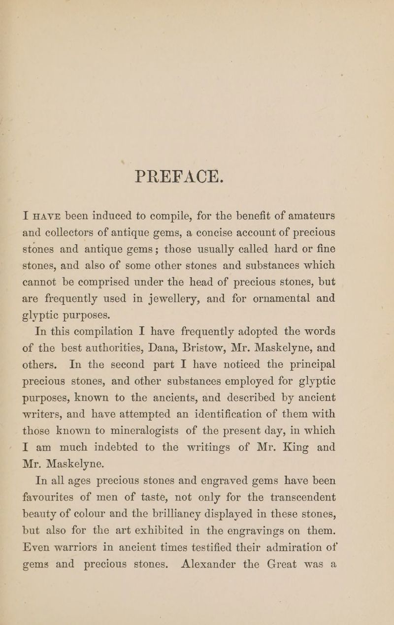 - PREFACE. I HAVE been induced to compile, for the benefit of amateurs and collectors of antique gems, a concise account of precious stones and antique gems; those usually called hard or fine stones, and also of some other stones and substances which cannot be comprised under the head of precious stones, but are frequently used in jewellery, and for ornamental and glyptic purposes. In this compilation I have frequently adopted the words of the best authorities, Dana, Bristow, Mr. Maskelyne, and others. In the second part I have noticed the principal precious stones, and other substances employed for glyptic purposes, known to the ancients, and described by ancient writers, and have attempted an identification of them with those known to mineralogists of the present day, in which I am much indebted to the writings of Mr. King and Mr. Maskelyne. In all ages precious stones and engraved gems have been favourites of men of taste, not only for the transcendent beauty of colour and the brilliancy displayed in these stones, but also for the art exhibited in the engravings on them. Even warriors in ancient times testified their admiration of gems and precious stones. Alexander the Great was a