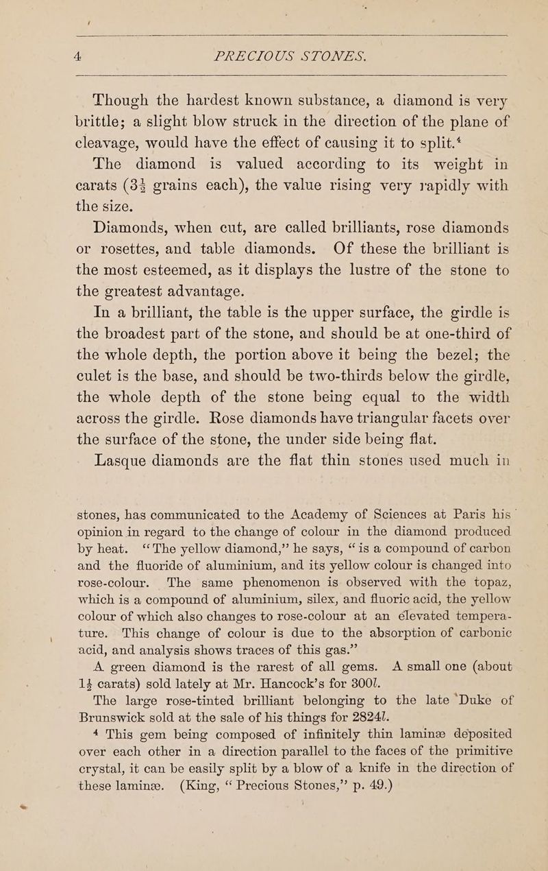 Though the hardest known substance, a diamond is very brittle; a slight blow struck in the direction of the plane of cleavage, would have the effect of causing it to split.* The diamond is valued according to its weight in carats (383 grains each), the value rising very rapidly with the size. Diamonds, when cut, are called brilliants, rose diamonds or rosettes, and table diamonds. Of these the brilliant is the most esteemed, as it displays the lustre of the stone to the greatest advantage. In a brilliant, the table is the upper surface, the girdle is the broadest part of the stone, and should be at one-third of the whole depth, the portion above it being the bezel; the culet is the base, and should be two-thirds below the girdle, the whole depth of the stone being equal to the width across the girdle. Rose diamonds have triangular facets over the surface of the stone, the under side being flat. Lasque diamonds are the flat thin stones used much in stones, has communicated to the Academy of Sciences at Paris his opinion in regard to the change of colour in the diamond produced by heat. ‘The yellow diamond,” he says, “is a compound of carbon and the fluoride of aluminium, and its yellow colour is changed into rose-colour. The same phenomenon is observed with the topaz, which is a compound of aluminium, silex, and fluoric acid, the yellow colour of which also changes to rose-colour at an elevated tempera- ture. This change of colour is due to the absorption of carbonic acid, and analysis shows traces of this gas.” A green diamond is the rarest of all gems. A small one (about 14 carats) sold lately at Mr. Hancock’s for 3001. The large rose-tinted brilliant belonging to the late ‘Duke of Brunswick sold at the sale of his things for 28241. 4 This gem being composed of infinitely thin laminze deposited over each other in a direction parallel to the faces of the primitive crystal, it can be easily split by a blow of a knife in the direction of these laminee. (King, “ Precious Stones,” p. 49.)