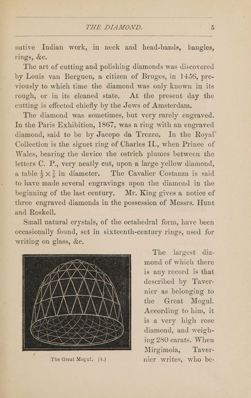 native Indian work, in neck and head-bands, bangles, rings, &e. The art of cutting and polishing diamonds was discovered by Louis van Berguen, a citizen of Bruges, in 1456, pre- viously to which time the diamond was only known in its rough, or in its cleaned state. At the present day the cutting is effected chiefly by the Jews of Amsterdam. The diamond was sometimes, but very rarely engraved. In the Paris Exhibition, 1867, was a ring with an engraved diamond, said to be by Jacopo da Trezzo, In the Royal’ Collection is the signet ring of Charles II., when Prince of Wales, bearing the device the ostrich plumes between the letters C. P., very neatly cut, upon a large yellow diamond, a table} xZin diameter, The Cavalier Costanza is said to have made several engravings upon the diamond in the beginning of the last century. Mr. King gives a notice of three engraved diamonds in the possession of Messrs. Hunt and Roskell. Small natural crystals, of the octahedral form, have been occasionally found, set in sixteenth-century rings, used for writing on glass, &e. The largest dia- mond of which there is any record is that described by Taver- nier as belonging to the Great Mogul. According to him, it is a very. high rose diamond, and weigh- ing 280 carats. When Mirgimola, Taver- The Great Mogul. (4.) nier writes, who be-
