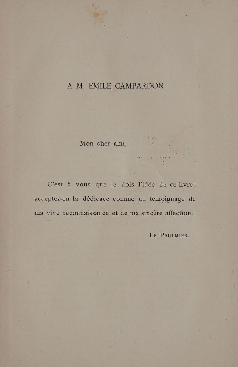 À M. EMILE CAMPARDON Mon cher ami, Cest à vous que je doisiliidée dé Ce Hvre, acceptez-en la dédicace comme un témoignage de ma vive reconnaissance et de ma sincère affection. LE PAULMIER.