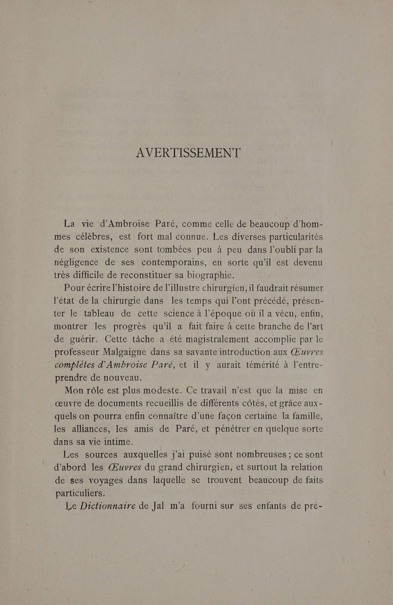 AVERTISSEMENT La vie d’Ambroise Paré, comme celle de beaucoup d’hom- mes célèbres, est fort mal connue. Les diverses particularités de son existence sont tombées peu à peu dans l'oubli par la négligence de ses contemporains, en sorte qu'il est devenu très difficile de reconstituer sa biographie. Pour écrire l’histoire de l'illustre chirurgien, il faudrait résumer l'état de la chirurgie dans les temps qui l’ont précédé, présen- ter le tableau de cette science à l'époque où il a vécu, enfin, montrer les progrès qu'il a fait faire à cette branche de l’art de guérir. Cette tâche a été magistralement accomplie par le professeur Malgaigne dans sa savante introduction aux Œuvres complètes d'Ambroise Paré, et il y aurait témérité à l’entre- prendre de nouveau. Mon rôle est plus modeste. Ce travail n’est que la mise en œuvre de documents recueillis de différents côtés, et grâce aux- quels on pourra enfin connaître d'une façon certaine la famille, les alliances, les amis de Paré, et pénétrer en quelque sorte dans sa vie intime. Les sources auxquelles j'ai puisé sont nombreuses ; ce sont d'abord les Œuvres du grand chirurgien, et surtout la relation de ses voyages dans laquelle se trouvent beaucoup de faits particuliers. Le Dichionnaire de Jal m'a fourni sur ses enfants de pre-