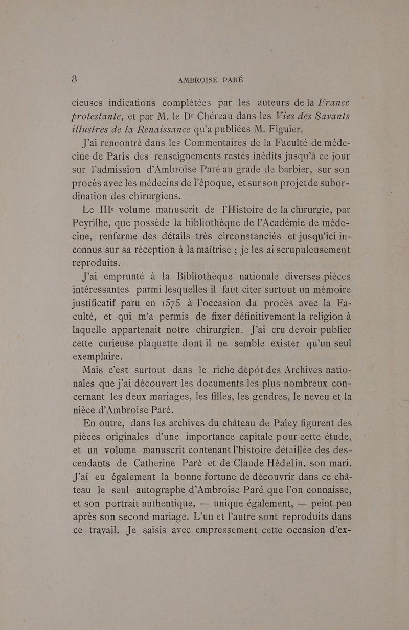 cieuses indications complétées par les auteurs de la France protestante, et par M. le Dr Chéreau dans les Vies des Savanis illustres de la Renaissance qu'a publiées M. Figuier. J'ai rencontré dans les Commentaires de la Faculté de méde- cine de Paris des renseignements restés inédits jusqu’à ce jour sur l'admission d’Ambroise Paré au grade de barbier, sur son procès avec les médecins de l’époque, etsurson projetde subor- dination des chirurgiens. Le Ille volume manuscrit de l'Histoire de la chirurgie, par Peyrilhe, que possède la bibliothèque de l’Académie de méde- cine, renferme des détails très circonstanciés et jusqu'ici in- connus sur sa réception à la maîtrise ; je les ai scrupuleusement reproduits. J'ai emprunté à la Bibliothèque nationale diverses pièces intéressantes parmi lesquelles il faut citer surtout un mémoire justificatif paru en 1575 à l’occasion du procès avec la Fa- culté, et qui m'a permis de fixer définitivement la religion à laquelle appartenait notre chirurgien. J'ai cru devoir publier cette curieuse plaquette dont il ne semble exister qu’un seul exemplaire. Mais c'est surtout dans le riche dépôt des Archives natio- nales que j'ai découvert les documents les plus nombreux con- cernant les deux mariages, les filles, les gendres, le neveu et la nièce d’Ambroise Paré. En outre, dans les archives du château de Paley figurent des pièces originales d'une importance capitale pour cette étude, et un volume manuscrit contenant l'histoire détaillée des des- cendants de Catherine Paré et de Claude Hédelin. son mari. J'ai eu également la bonne fortune de découvrir dans ce chà- teau le seul autographe d’Ambroise Paré que l’on connaisse, et son portrait authentique, — unique également, — peint peu après son second mariage. L'un et l’autre sont reproduits dans ce travail. Je saisis avec empressement cette occasion d’ex-