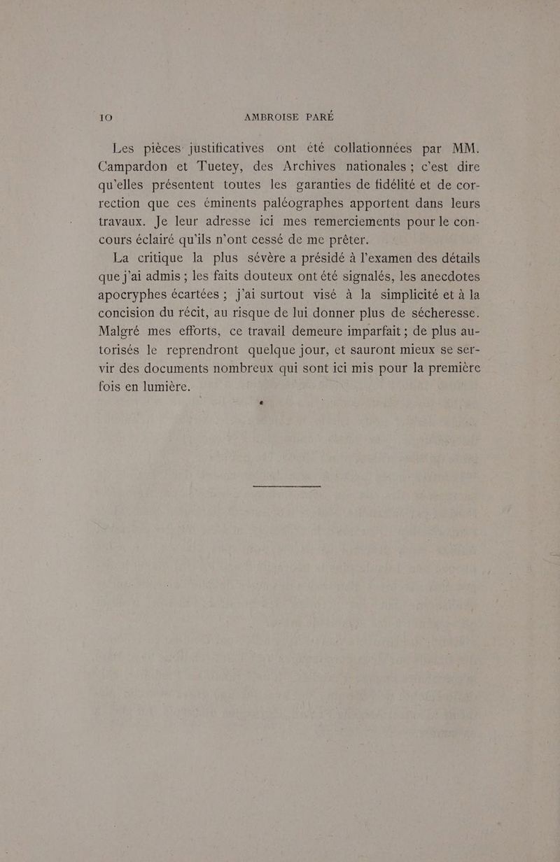Les pièces justificatives ont été collationnées par MM. Campardon et Tuetey, des Archives nationales ; c'est dire qu’elles présentent toutes les garanties de fidélité et de cor- rection que ces éminents paléographes apportent dans leurs travaux. Je leur adresse ici mes remerciements pour le con- cours éclairé qu'ils n’ont cessé de me prêter. La critique la plus sévère a présidé à l'examen des détails que j'ai admis ; les faits douteux ont été signalés, les anecdotes apocryphes écartées ; j'ai surtout visé à la simplicité et à la concision du récit, au risque de lui donner plus de sécheresse. Malgré mes efforts, ce travail demeure imparfait ; de plus au- torisés le reprendront quelque jour, et sauront mieux se ser- vir des documents nombreux qui sont ici mis pour la première fois en lumière.