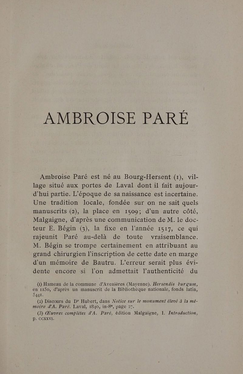 Ambroise Paré est né au Bourg-Hersent (1), vil- lage situé aux portes de Laval dont il fait aujour- d’hui partie. L'époque de sa naissance est incertaine. Une tradition locale, fondée sur on ne sait quels manuscrits (2), la place en 1509; d’un autre côté, Malgaigne, d’après une communication de M. le doc- EURE MECoIn (G) la ttixe en l'Année 1517, ce qui rajeunit Paré au-delà de toute vraisemblance. M. Bégin se trompe certainement en attribuant au grand chirurgien l'inscription de cette date en marge d'un mémoire de Bautru. L'erreur serait plus évi- dente encore si l’on admettait l’authenticité du (1) Hameau de la commune d’Avenières (Mayenne). Hersendis burçgum, en 1150, d’après un manuscrit de la Bibliothèque nationale, fonds latin, D441. (2) Discours du D' Hubert, dans Notice sur le monument élevé à la mé- moîre d'A. Paré. Laval, 1840, in-8°, page 27. (3) Œuvres complètes d'A. Paré, édition Malgaigne, 1. Zntroduction, p. COXXVI.