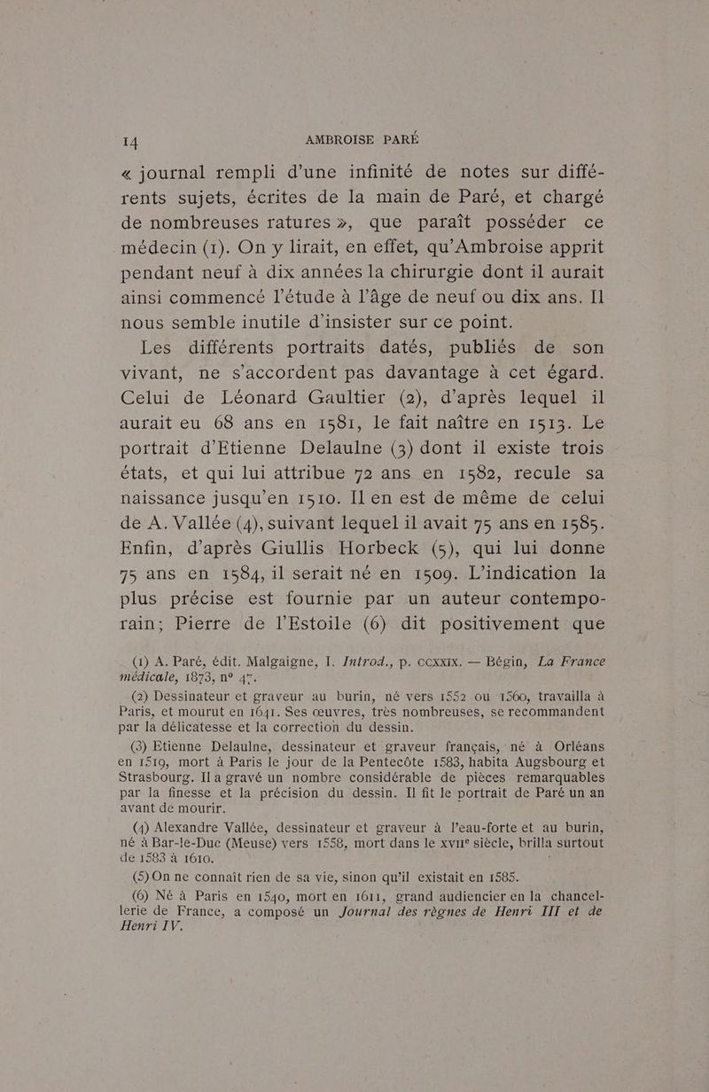 « journal rempli d’une infinité de notes sur diffé- rents sujets, écrites de la main de Paré, et chargé de nombreuses ratures », que paraît posséder ce médecin (1). On y lirait, en effet, qu' Ambroise apprit pendant neuf à dix années la chirurgie dont il aurait 4 ainsi commencé l'étude à l’âge de neuf ou dix ans. Il nous semble inutile d'insister sur ce point. Les différents portraits datés, publiés de son 4 vivant, ne s'accordent pas davantage à cet égard. Celui de Léonard Gaultier (2), d'après lequel il aurait eu 68 ans en 1581, le fait naître en 1513. Le portrait d'Etienne Delaulne (3) dont il existe trois états, et qui lui attribue 72 ans-en 4682, reculé sa naissance jusqu'en 1510. Il en est de même de celui de À. Vallée (4), suivant lequel il avait 75 ans en 1565. Enfin, d’après Giullis Horbeck (5), qui lui donne 75 ans en 1584, il serait né en 1509. L’indication la plus précise est fournie par un auteur contempo- rain; Pierre de l’Estoile (6) dit positivement que (1) A. Paré, édit. Malgaigne, I. Zntrod., p. coxxIx. — Bégin, La France médicale, 1873, n° 47. (2) Dessinateur et graveur au burin, né vers 1552 ou 1560, travailla à Paris, et mourut en 1641. Ses œuvres, très nombreuses, se recommandent par la délicatesse et la correction du dessin. (3) Etienne Delaulne, dessinateur et graveur français, né à Orléans en 1519, mort à Paris le jour de la Pentecôte 1583, habita Augsbourg et Strasbourg. Il a gravé un nombre considérable de pièces remarquables par la finesse et la précision du dessin. Il fit le portrait de Paré un an avant de mourir. (4) Alexandre Vallée, dessinateur et graveur à l’eau-forte et au burin, né à Bar-le-Duc (Meuse) vers 1558, mort dans le xvrr° siècle, brilla surtout de 1583 à 1610. (5) On ne connaît rien de sa vie, sinon qu’il existait en 1585. (6) NE à Paris en 1540, mort en 1611, grand audiencier en la chancel- lerie de France, a composé un Journal des règnes de Henri III et de Henri IV.
