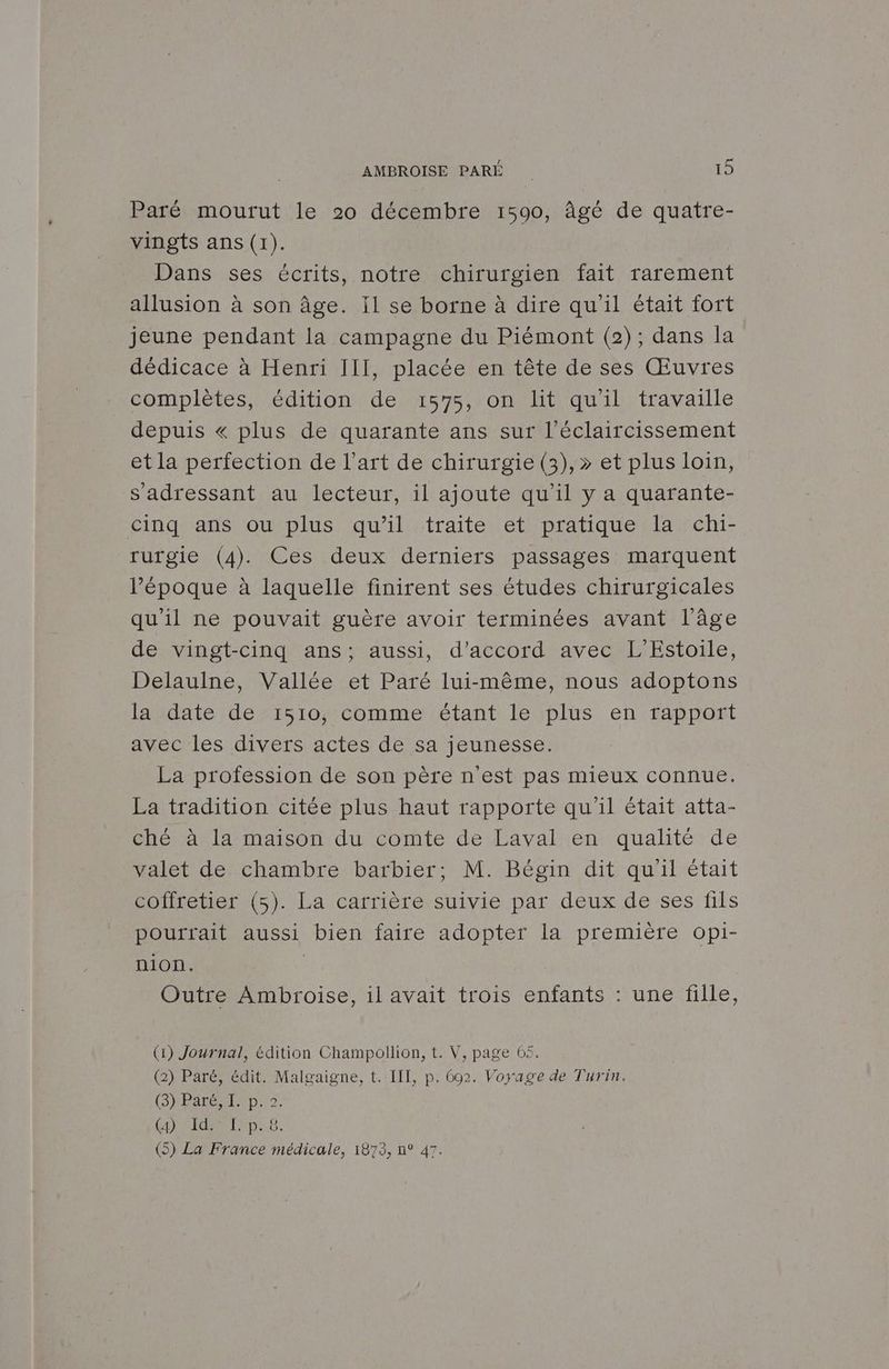 Paré mourut le 20 décembre 1590, âgé de quatre- vingts ans (1). Dans ses écrits, notre chirurgien fait rarement allusion à son âge. Il se borne à dire qu'il était fort jeune pendant la campagne du Piémont (2); dans la dédicace à Henri III, placée en tête de ses Œuvres complètes, édition de 1575, on lit qu'il travaille depuis « plus de quarante ans sur l’éclaircissement et la perfection de l’art de chirurgie (3), » et plus loin, s'adressant au lecteur, il ajoute qu’il y a quarante- cinq ans ou plus qu’il traite et pratique la chi- rutgie (4). Ces deux derniers passages marquent l’époque à laquelle finirent ses études chirurgicales qu'il ne pouvait guère avoir terminées avant l'âge de vingt-cinq ans; aussi, d'accord avec L’Estoile, Delaulne, Vallée et Paré lui-même, nous adoptons la date de 1510, comme étant le plus en rapport avec les divers actes de sa jeunesse. La profession de son père n'est pas mieux connue. La tradition citée plus haut rapporte qu'il était atta- Ghé à la maison du comte de Lavalren: qualité de valet de chambre barbier; M. Bégin dit qu'il était coiretier (5). La carrière suivie par deux de ses fils pourrait aussi bien faire adopter la première opi- nion. | | Outre Ambroise, il avait trois enfants : une fille, (1) Journal, édition Champollion, t. V, page 65. (2) Paré, édit. Malgaigne, t. IT, p. 602. Voyage de Turin. (SHBSEERENQUS {a} SIGN ENG: 6.