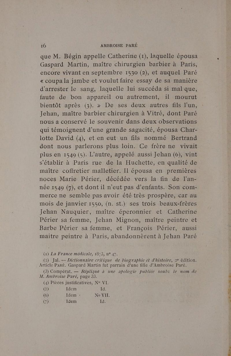 que M. Bégin appelle Catherine (1), laquelle épousa Gaspard Martin, maître chirurgien barbier à Paris, encore vivant en septembre 1530 (2), et auquel Paré « coupa la jambe et voulut faire essay de sa manière d’arrester le sang, laquelle lui succéda si mal que, faute de bon appareil ou autrement, 1l mourut bientôt après (3). >» De ses deux autres fils l’un, Jehan, maître barbier chirurgien à Vitré, dont Paré nous a conservé le souvenir dans deux observations qui témoignent d’une grande sagacité, épousa Char- lotte David (4), et en eut un fils nommé Bertrand dont nous parlerons plus loin. Ce frère ne vivait plus en 1549 (5). L'autre, appelé aussi Jehan (6), vint s'établir à Paris rue de la Huchette, en qualité de maître coffretier malletier. Il épousa en premières noces Marie Périer, décédée vers la fin de l’an- née 1549 (7), et dont il n'eut pas d’enfants. Son com- merce ne semble pas avoir été très prospère, car au mois de janvier 1550, (n. st.) ses trois beaux-frères Jehan Nauquier, maître éperonnier et Catherine Périer sa femme, Jehan Mignon, maître peintre et Barbe Périer sa femme, et François Périer, aussi maitre peintre à Paris, abandonnèrent à Jehan Paré (1) La France médicale, 1873, n° 47. (2) Jal. — Dictionnaire crilique de biographie et d'histoire, 2° édition. Article PARÉ£. Gaspard Martin fut parrain d’une fille d’Ambroise Paré. (3) Compérat. — Réplique à une apologie publiée soubz le nom de M. Ambroise Paré, page 33. (4) Pièces justificatives, Ne VIT. (5) Idem Id. (6) Idem : No VII. (7) Idem Id. UPS Me: OR ET ON 2