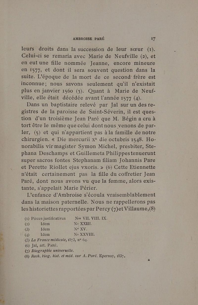* leurs droits dans la succession de leur sœur (1). Celui-ci se remaria avec Marie de Neufville (2), et en eut une fille nommée Jeanne, encore mineure en 1577, et dont il sera souvent question dans la suite. L'époque de la mort de ce second: frère est inconnue; nous savons seulement qu'il n'existait plus en janvier 1560 (3). Quant à Marie de Neuf- ville, elle était décédée avant l’année 1577 (4). Dans un baptistaire relevé par Jal sur un des re- gistres de la paroisse de Saint-Séverin, il est ques- tion d'un troisième Jean Paré que M. Bégin a cru à tort être le même que celui dontnous venons de par- ler, (5) et qui n'appartient pas à la famille de notre chirurgien. « Die mercurii x* die octubris 1548. Ho- phana Deschamps et Guillemeta Philippestenuerunt super sacros fontes Stephanam filiam Johannis Pare et Perette Riollet ejus vxoris. » (6) Cette Etiennette n'était certainement pas la fille du coffretier Jean Paré, dont nous avons vu que la femme, alors exis- tante, s'appelait Marie Périer. L’enfance d’Ambroise s’écoula vraisemblablement dans la maison paternelle. Nous ne rappellerons pas les historiettes rapportées par Percy (7)et Villaume, (8) (1) Pièces justificatives Nos VII. VIII. IX. (3) Idem NP XV: (4) Idem No XXVIIL. (6) Jal, art. PARÉ. (7) Biographie universelle. (8) Rech. biog. hist. et méd. sur À. Paré. Epernay, 1837.