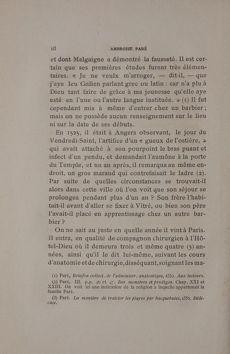 et dont Malgaigne a démontré la fausseté. Il est cer- tain que ses premières études furent très élémen- taires. « Je ne veulx m'arroger, — dit-:11, — que j'aye leu Galien parlant grec ou latin : car n’a plu à Dieu tant faire de grâce à ma jeunesse qu’elle aye esté en l’une ou l’autre langue instituée. » (1) Il fut cependant mis à même d’entrer chez un barbier; mais on ne possède aucun renseignement sur le lieu ni sur la date de ses débuts. En 1525, il était à Angers observant, le jour du Vendredi-Saint, l’artifice d’un « gueux de l’ostière, » “qui avait attaché à son pourpoint le bras puant et infect d'un pendu, et demandait l’aumône à la porte du Temple, et un an après, il remarquaau même en- droit, un gros maraud qui contrefaisait le ladre (2). Par suite de quelles circonstances se trouvait-il alors dans cette ville où l’on voit que son séjour se prolongea pendant plus d’un an ? Son frère l’habi- tait-11 avant d'aller se fixer à Vitré, ou bien son père l’avait-il placé en apprentissage chez un autre bar- bier ? On ne sait au juste en quelle année il vint à Paris. Il entra, en qualité de compagnon chirurgien à l’'HÔ- tel-Dieu où 1l démeura trois et même quatre (3) an- nées, ainsi qu'il le dit lui-même, suivant les cours d’anatomieetde chirurgie,disséquant,soignant les ma- (1) Paré, Briefve collect. de l’administr. anatomique, 1550. Aux lecteurs. (2) Paré, III. p.p. 46 et 47. Des monstres et prodiges. Chap. XXI et XXIIT. On voit ici une indication de la religion à laquelle appartenait la famille Paré. (3) Paré. La manière de traicter les playes par hacquebutes, 1552. Dédi- cace.