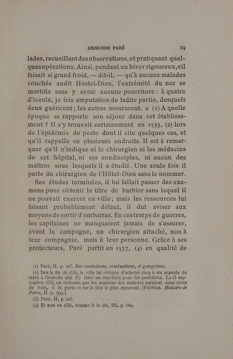 lades, recueillant desobservations, et pratiquant quel- ques opérations. Ainsi, pendant un hiver rigoureux,«il faisait si grand froid, — dit-il, — qu’à aucuns malades couchés audit Hostel-Dieu, l'extrémité du nez se mortifia sans y avoir aucune pourriture : à quatre d’iceulx, je feis amputation de ladite partie, desquels deux guérirent ; les autres moururent. » (1) À quelle époque se rapporte son séjour dans cet établisse- ment ? Il s’y trouvait certainement en 1533, (2) lors de l'épidémie de peste dont il cite quelques cas, et qu’il rappelle en plusieurs endroits. Il est à remar- quer qu'il n'indique ni le chirurgien ni les médecins de cet hôpital, ni ses condisciples, ni aucun des maîtres sous lesquels il a étudié. Une seule fois 1l parle du chirurgien de l’'Hôtel-Dieu sans le nommer. Ses études terminées, il lui fallait passer des exa- mens pour obtenir le titre de barbier sans lequel il ne pouvait exercer en ville; mais les ressources lui faisant probablement défaut, 1l dut aviser aux moyens de sortir d'embarras. En cestemps de guerres, les capitaines ne manquaient jamais de s'assurer, avant la campagne, un chirurgien attaché, non à leur compagnie, mais à leur personne. Grâce à ses protecteurs, Paré partit en 1537, (4) en qualité de (1) Paré, IT. p. 215. Des contusions, combustions, et gangrènes. (2) Dès la fin de 1532, la ville fut obligée d’acheter cinq à six arpents de terre à Grenelle afin d’y faire un cimetière pour les pestiférés. Le 13 sep- tembre 1533, on ordonna que les maisons des malades auraient deux croix de bois, à la porte et sur le lieu le plus apparent. (Félibien. Histoire de Paris, II. p. 094.) (5} Paré, HEC p215; (4) Et non en 1536, comme il le dit, IT, p. 680.