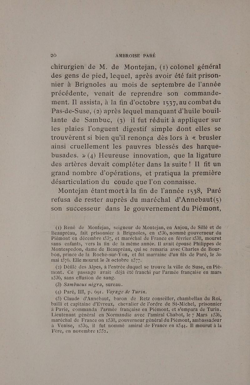 chirurgien de M. de Montejan, (1) colonel général des gens de pied, lequel, après avoir été fait prison- nier à Brignoles au mois de septembre de l’année précédente, venait de reprendre son commande- ment. Il assista, à la fin d'octobre 1537,au combat du Pas-de-Suse, (2) après lequel manquant d'huile bouil- lante de Sambuc, (3) il fut réduit à appliquer sur les plaies l’onguent digestif simple dont elles se trouvèrent si bien qu’il renonça dès lors à « brusler ainsi cruellement les pauvres blessés des harque- busades. » (4) Heureuse innovation, que la ligature des artères devait compléter dans la suite! Il fit un grand nombre d'opérations, et pratiqua la première désarticulation du coude que l’on connaisse. Montejan étant mort à la fin de l’année 1538, Paré refusa de rester auprès du maréchal d’'Annebaut(s) son successeur dans le gouvernement du Piémont, (1) René de Montejan, seigneur de Montejan, en Anjou, de Sillé et de Beaupréau, fait prisonnier à Brignoles, en 1536, nommé gouverneur du Piémont en décembre 1537, et maréchal de France en février 1538, mourut sans enfants, vers la fin de la même année. {1 avait épousé Philippes de Montespedon, dame de Beaupréau, qui se remaria avec Charles de Bour- bon, prince de la Roche-sur-Yon, et fut marraine d’un fils de Paré, le 30 mai 1570. Elle mourut le 3r octobre 1577. (2) Défilé des Alpes, à l’entrée duquel se trouve la ville de Suse, en Pié- mont. Ce passage avait déjà été franchi par l’armée française en mars 1530, sans effusion de sang. (3) Sambucus nigra, sureau. (4) Paré, IIT, p. 601. Voyage de Turin. (5) Claude d’Annebaut, baron de Retz conseiller, chambellan du Roi, baïlli et capitaine d’Evreux, chevalier de l’ordre de St-Michel, prisonnier à Pavie, commanda l’armée française en Piémont, et s’empara de Turin. Lieutenant général en Normandie avec. l’amiral Chabot, le 7 Mars 1536, maréchal de France on 1538, gouverneur général du Piémont, ambassadeur à Venise, 1530, il fut nommé amiral de France en 1544. Il mourut à la Fère, en novembre 1552.