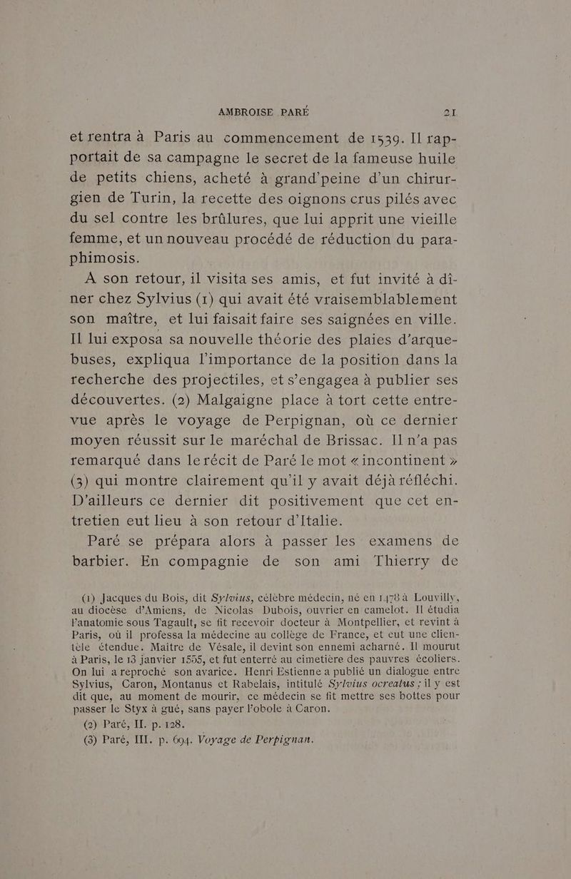 et rentra à Paris au commencement de 1539. Il rap- portait de sa campagne le secret de la fameuse huile de petits chiens, acheté à grand'peine d’un chirur- gien de Turin, la recette des oignons crus pilés avec du sel contre les brûlures, que lui apprit une vieille femme, et un nouveau procédé de réduction du para- phimosis. À son retour, il visita ses amis, et fut invité à di- ner chez Sylvius (1) qui avait été vraisemblablement son maître, et lui faisait faire ses saignées en ville. Il lui exposa sa nouvelle théorie des plaies d’arque- buses, expliqua l'importance de la position dans la recherche des projectiles, et s’engagea à publier ses découvertes. (2) Malgaigne place à tort cette entre- vue après le voyage de Perpignan, où ce dernier moyen réussit sur le maréchal de Brissac. Il n’a pas remarqué dans le récit de Paré le mot «incontinent » (3) qui montre clairement qu'il y avait déjà réfléchi. D'ailleurs ce dernier dit positivement que cet en- tretien eut lieu à son retour d'Italie. Paré se prépara alors à passer les examens de barbier. En compagnie de son ami Thierry de (1) Jacques du Bois, dit Sylvius, célèbre médecin, né en 1478 à Louvilly, au diocèse d’Amiens, de Nicolas Dubois, ouvrier en camelot. Il étudia Panatomie sous Tagault, se fit recevoir docteur à Montpellier, et revint à Paris, où il professa la médecine au collège de France, et eut une clien- tèle étendue. Maitre de Vésale, il devint son ennemi acharné. Il mourut à Paris, le 13 janvier 1555, et fut enterré au cimetière des pauvres écoliers. On lui areproché son avarice. Henri Estienne a publié un dialogue entre Sylvius, Caron, Montanus et Rabelais, intitulé Syluius ocrealus ; il y est dit que, au moment de mourir, ce médecin se fit mettre ses bottes pour passer le Styx à gué, sans payer l’obole à Caron. ()-ParéIlp:#128. (3) Paré, III. p. 694. Voyage de Perpignan.