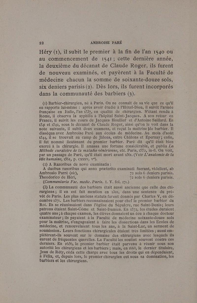 Héry (1), il subit le premier à la fin de l’an 1540 ou au commencement de 1541; cette dernière année, la deuxième du décanat de Claude Roger, ils furent de nouveau examinés, et payèrent à la Faculté de médecine chacun la somme de soixante-douze sols, six deniers parisis (2). Dès lors, ils furent incorporés dans la communauté des barbiers (3). (1) Barbier-chirurgien, né à Paris. On ne connaît de sa vie que ce qu’il en rapporte lui-même : après avoir étudié à l’'Hôtel-Dieu, il suivit Parmée française en Italie, lan 1537, en qualité de chirurgien. S’étant rendu à Rome, il observa la syphilis à l’hôpital Saint-Jacques. A son retour en France, il suivit les cours de Jacques Houllier et d'Antoine Saillard. En 1541 et 1542, sous le décanat de Claude Roger, ainsi qu’on le voit dans la note suivante, il subit deux examens, et reçut la maîtrise {de barbier. II disséqua avec Ambroise Paré aux écoles de médecine. Au mois d’août 1544, il se trouvait au camp de Jâlons, entre Châlons et Epernay; enfin, il fut nommé lieutenant du premier barbier. Paré dit qu’il était bien exercé à la chirurgie. Il amassa une fortune considérable, et publia La Méthode curatoire de la maladie vénérienne, etc. Paris, 1552, in-8. On voit, par un passage de Paré, qu’il était mort avant 1561. (Voir L’anatomie de la tête humaine, 1561, p. CXXXV. v°). (2) A Razoribus de novo examinatis : A duobus rasoribus qui anno præterito examinati fuerant, videlicet, ab Ambrosio Parré (sic), 72 sols 6 deniers parisis. Theodorico de Héri, 72 sols 6 deniers parisis. (Commentaria Fac. medic. Paris. t. V. fol. 171.) (3) La communauté des barbiers était aussi ancienne que celle des chi- rurgiens ; il en est fait mention en 1301, dans une sentence du pré- vôt de Paris. Les plus anciens statuts furent donnés par Charles V, en dé- cembre 1371. Les barbiers reconnaissaient pour chef le premier barbier du Roi. Ils se. réunissaient dans l’église du Sépulcre, rue Saint-Denis; leurs patrons étaient Saint-Côme et Saint-Damien. En 1572, les études duraient quatre ans ; à chaque examen, les élèves donnaient un écu à chaque docteur examinateur ; ils payaient à la Faculté de médecine soixante-douze sols pour la maîtrise, s’engageaient à faire les dissections dans les Ecoles de médecine, et renouvelaient tous les ans, à la Saint-Luc, un serment de soumission. Leurs fonctions chirurgicales étaient très limitées ; aussi em- piétèrent-ils souvent sur le domaine des chirurgiens avec lesquels ils eurent de fréquentes querelles. La Faculté les soutint souvent contre ces derniers. En 1656, le premier barbier était parvenu à réunir sous son autorité les chirurgiens et les barbiers ; mais, en 1668, le dernier titulaire, Jean de Réty, céda cette charge avec tous les droits qui en dépendaient, à Félix, et, depuis lors, le premier chirurgien eut sous sa domination, les barbiers et les chirurgiens. |