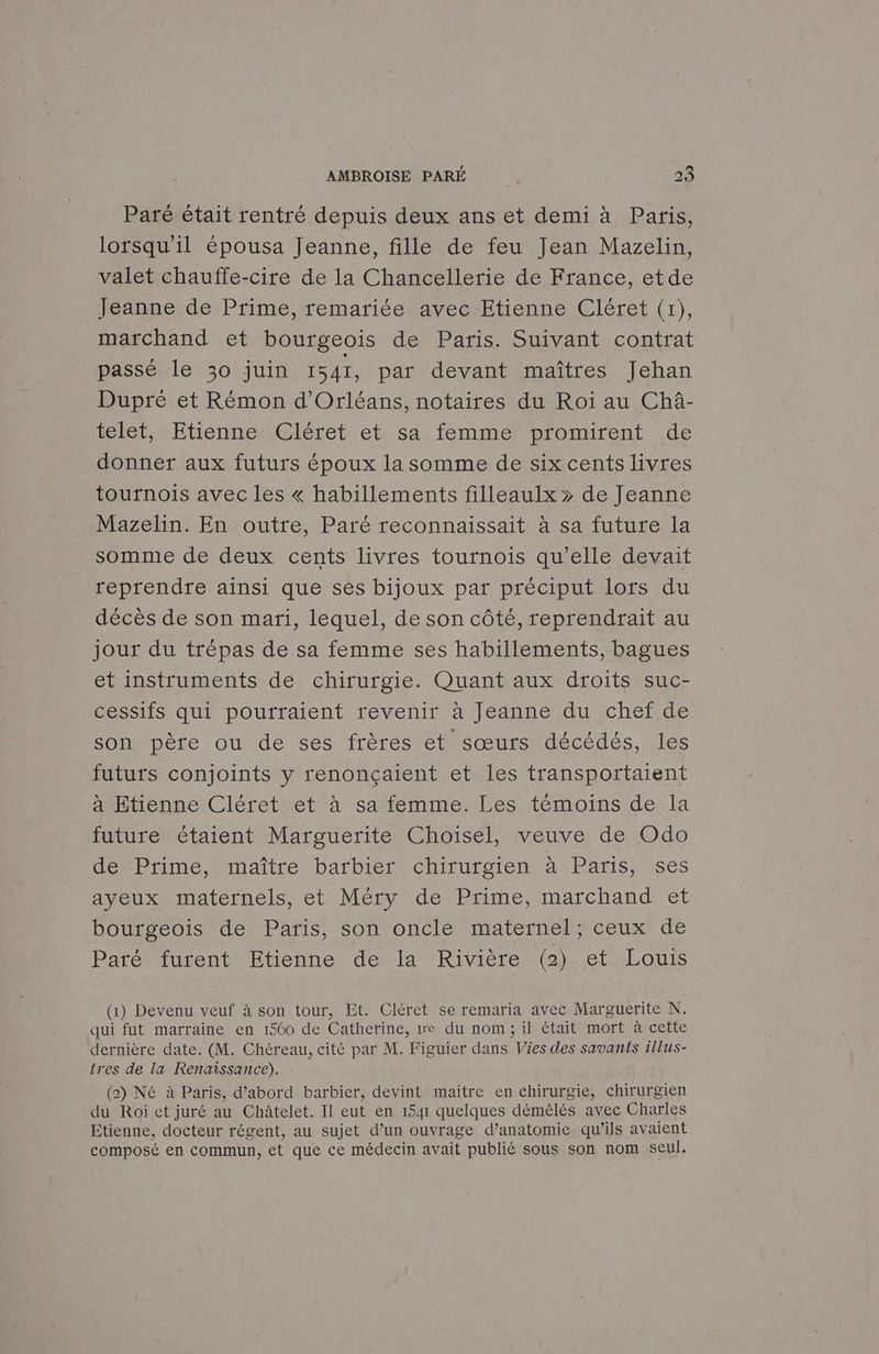 Paré était rentré depuis deux ans et demi à Paris, lorsqu'il épousa Jeanne, fille de feu Jean Mazelin, valet chauffe-cire de la Chancellerie de France, etde Jeanne de Prime, remariée avec Etienne Cléret (1), marchand et bourgeois de Paris. Suivant contrat passé le 30 juin 1541, par devant maîtres Jehan Dupré et Rémon d'Orléans, notaires du Roi au Chài- telet, Etienne Cléret et. sa femme promirent de donner aux futurs époux la somme de six cents livres tournois avec les « habillements filleaulx » de Jeanne Mazelin. En outre, Paré reconnaissait à sa future la somme de deux cents livres tournois qu’elle devait reprendre ainsi que ses bijoux par préciput lors du décès de son mari, lequel, de son côté, reprendrait au jour du trépas de sa femme ses habillements, bagues et instruments de chirurgie. Quant aux droits suc- cessifs qui pourraient revenir à Jeanne du chef de son père ou de ses frères et sœurs décédés, les futurs conjoints y renonçaient et les transportaient à Etienne Cléret et à sa femme. Les témoins de la future étaient Marguerite Choisel, veuve de Odo dénPrime, naître barbier chirurgien à: Paris; ses ayeux maternels, et Méry de Prime, marchand et bourgeois de Paris, son oncle maternel; ceux de Paré furent Etienne de la Rivière (2) et Louis (1) Devenu veuf à son tour, Et. Cléret se remaria avec Marguerite N. qui fut marraine en 1560 de Catherine, me du nom; il était mort à cette dernière date. (M. Chéreau, cité par M. Figuier dans Vies des savants illus- tres de la Renaissance). (2) Né à Paris, d’abord barbier, devint maitre en chirurgie, chirurgien du Roi et juré au Châtelet. Il eut en 1541 quelques démêlés avec Charles Etienne, docteur régent, au sujet d’un ouvrage d’anatomie qu’ils avaient composé en commun, et que ce médecin avait publié sous son nom seul.