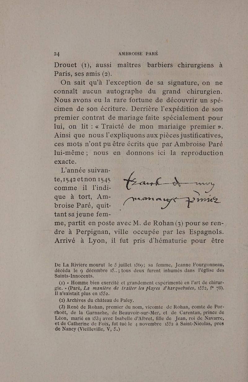 Drouet (1), aussi maîtres barbiers chirurgiens à Paris, ses amis (2). On sait qu'à l’exception de sa signature, on ne connaît aucun autographe du grand chirurgien. Nous avons eu la rare fortune de découvrir un spé- cimen de son écriture. Derrière l'expédition de son premier contrat de mariage faite spécialement pour lui, on lit : « lraicté de mon mariaige premier ». Ainsi que nous l'expliquons aux pièces justificatives, ces mots n’ont pu être écrits que par Ambroise Paré lui-même, nous en donnons ici la reproduction exacte. He L'année suivan- te,1542etnon1 | ‘4 à 16 mere 1l ne É EC! FU que à tort, Am- las IS be broise Paré, quit- 271 ile | tant sa jeune fem- ù me, partit en poste avec M. de Rohan(3) pour se ren- dre à Perpignan, ville occupée par les Espagnols. Arrivé à Lyon, il fut pris d’hématurie pour être De La Rivière mourut le 5 juillet 1569; sa femme, Jeanne Fourgonneau, décéda le 9 décembre 15..; tous deux furent inhumés dans léglise des Saints-Innocents. (1) « Homme bien exercité et grandement expérimenté en l’art de chirur- gie. » (Paré, La manière de trailer les playes d’harquebutes, 1552, f° 78). Il existait plus en 1552. (2) Archives du château de Paley. (3) René de Rohan, premier du nom, vicomte de Rohan, comte de Por- rhoët, de la Garnache, de Beauvoir-sur-Mer, et de Carentan, prince de Léon, marié en 1534 avec Isabelle d’Albret, fille de Jean, roi de Navarre, et de Catherine de Foix, fut tué le 4 novembre 1552 à Saint-Nicolas, près de Nancy (Vieilleville, V, 5.)