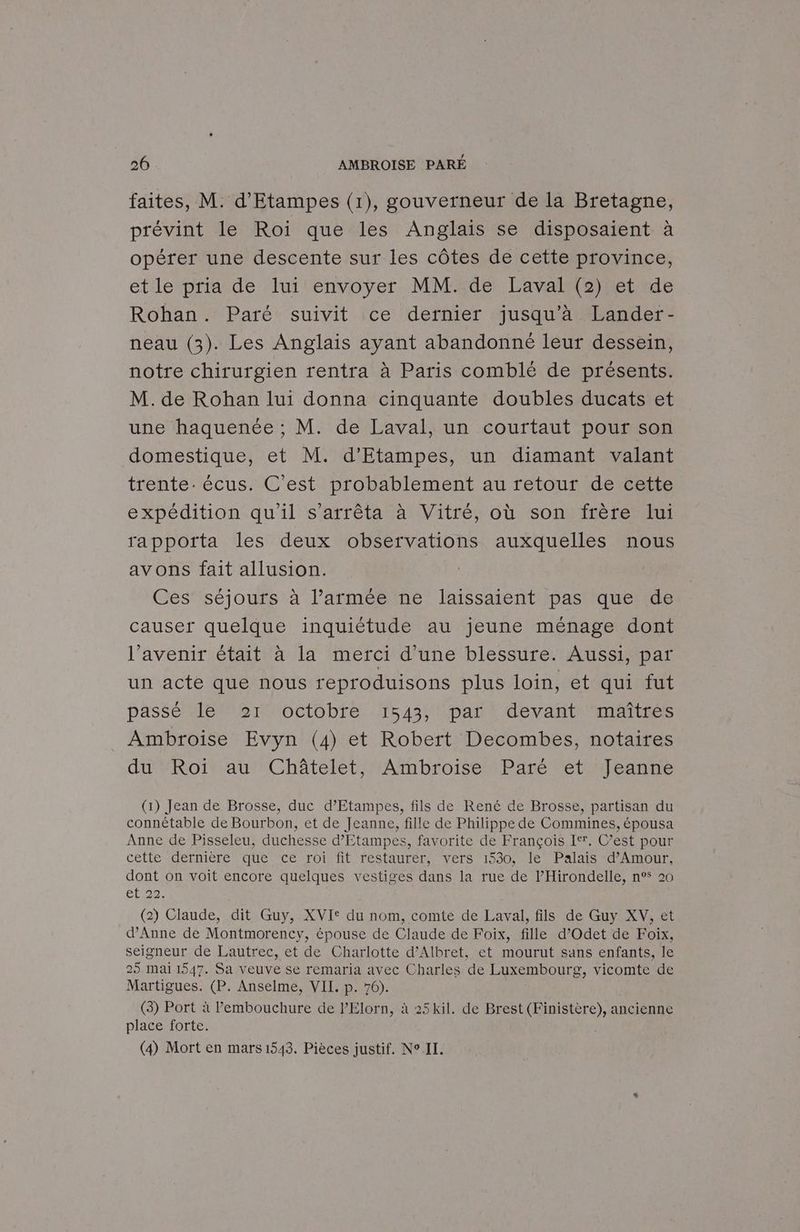 faites, M. d'Etampes (1), gouverneur de la Bretagne, prévint le Roi que les Anglais se disposaient à opérer une descente sur les côtes de cette province, etle‘priade luiéenvoyer. MMaGe Laval hetule Rohan. Paré suivit ce dernier jusqu’à Lander- neau (3). Les Anglais ayant abandonné leur dessein, notre chirurgien rentra à Paris comblé de présents. M. de Rohan lui donna cinquante doubles ducats et une haquenée ; M. de Laval, un courtaut pour son domestique, et M. d’Etampes, un diamant valant trente. écus. C'est probablement au retour de cette expédition qu'il s'arrêta à Vitré, où son frère lui rappotta les deux observations auxquelles nous avons fait allusion. Ces séjours à l’armée ne laissaient pas que de causer quelque inquiétude au jeune ménage dont l'avenir était à la merci d'une blessure. Aussi, par un acte que nous reproduisons plus loin, et qui fut passé le 21 octobre 1543, par devant maîtres Ambroise Evyn (4) et Robert Decombes, notaires du ‘Roi au Châtelet, Ambroise Paré et ‘Jeanne (1) Jean de Brosse, duc d’Etampes, fils de René de Brosse, partisan du connétable de Bourbon, et de Jeanne, fille de Philippe de Commines, épousa Anne de Pisseleu, duchesse d’'Etampes, favorite de François Itr. C’est pour cette dernière que ce roi fit restaurer, vers 1530, le Palais d'Amour, dont on voit encore quelques vestiges dans la rue de l’Hirondelle, n° 20 et,22: (2) Claude, dit Guy, XVI* du nom, comte de Laval, fils de Guy XV, et d'Anne de Montmorency, épouse de Claude de Foix, fille d’Odet de Foix, seigneur de Lautrec, et de Charlotte d’Albret, et mourut sans enfants, le 25 mai 1547. Sa veuve se remaria avec Charles de Luxembourg, vicomte de Martigues. (P. Anselme, VII. p. 76). (3) Port à l'embouchure de l’Elorn, à 25 kil. de Brest (Finistère), ancienne place forte. (4) Mort en mars 1543. Pièces justif. N° II.