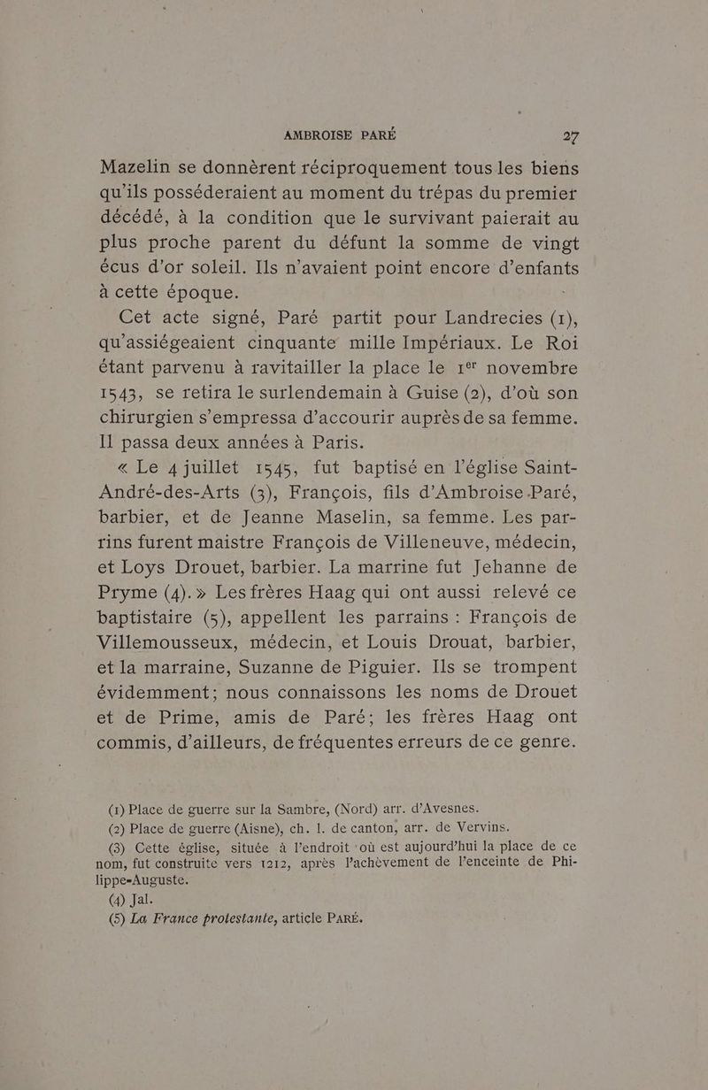 Mazelin se donnèrent réciproquement tous les biens qu'ils posséderaient au moment du trépas du premier décédé, à la condition que le survivant paierait au plus proche parent du défunt la somme de vingt écus d’or soleil. Ils n'avaient point encore d’enfants à cette époque. Cet acte signé, Paré partit pour Landrecies (1), qu'assiégeaient cinquante mille Impériaux. Le Roi étant parvenu à ravitailler la place le 1° novembre 1543, se retira le surlendemain à Guise (2), d’où son chirurgien s’empressa d’accourir auprès de sa femme. Il passa deux années à Paris. « Le 4 juillet 1545, fut baptisé en l’église Saint- André-des-Arts (3), François, fils d'Ambroise.Paré, barbier, et de Jeanne Maselin, sa femme. Les par- rins furent maistre François de Villeneuve, médecin, et Loys Drouet, barbier. La marrine fut Jehanne de Pryme (4).» Les frères Haag qui ont aussi relevé ce baptistaire (5), appellent les parrains : François de Villemousseux, médecin, et Louis Drouat, barbier, et la marraine, Suzanne de Piguier. Ils se trompent évidemment; nous connaissons les noms de Drouet et de Prime, amis de Paré; les frères Haag ont commis, d’ailleurs, de fréquentes erreurs de ce genre. (x) Place de guerre sur la Sambre, (Nord) arr. d’Avesnes. (2) Place de guerre (Aisne), ch. 1. de canton, arr. de Vervins. (3) Cette église, située à l’endroit où est aujourd’hui la place de ce nom, fut construite vers 1212, après l’achèvement de Penceinte de Phi- lippe-Auguste. (4) Jal. (5) La France protestante, article PARÉ.