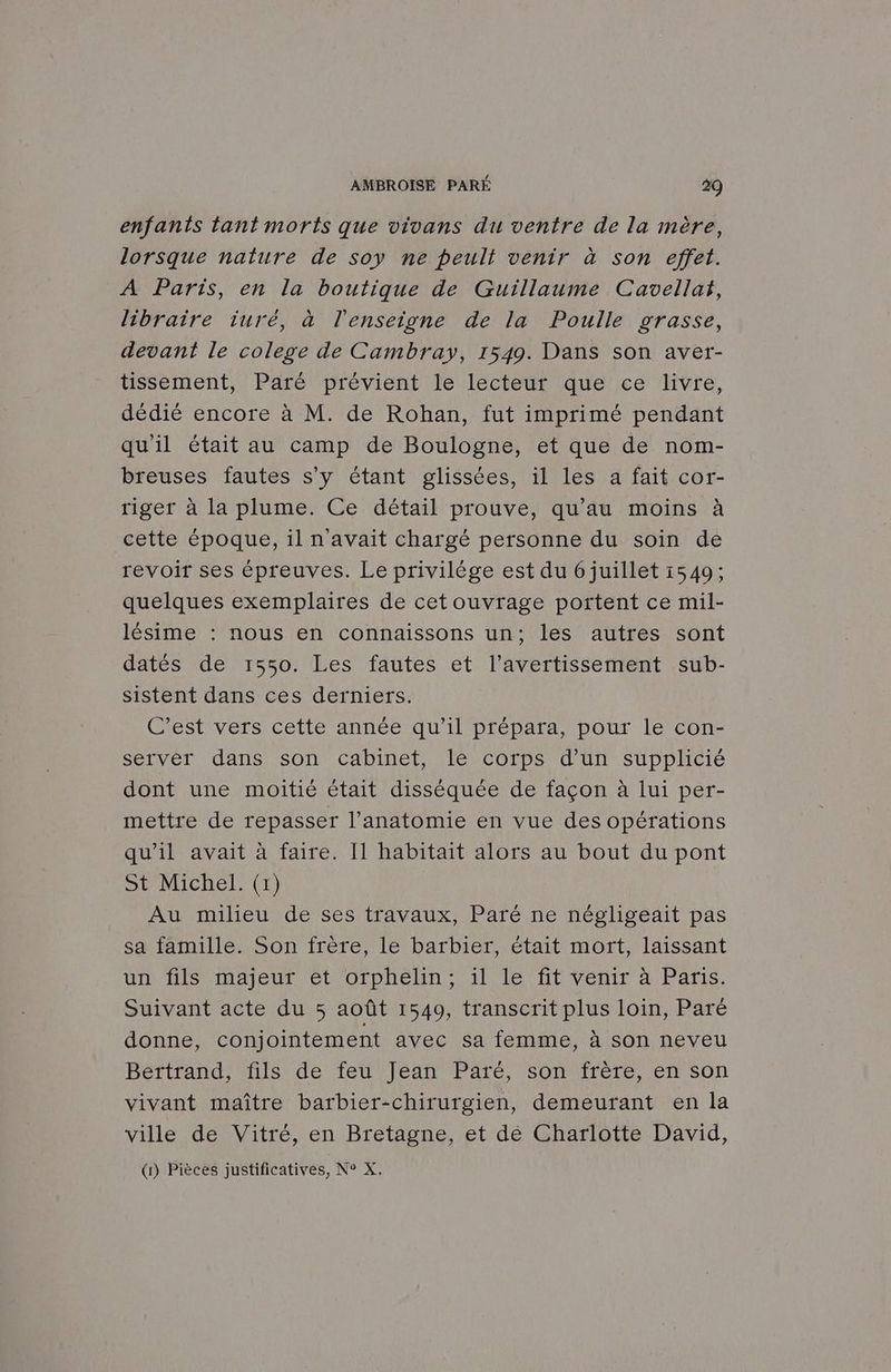 enfants tant morts que vivans du ventre de la mère, lorsque nature de soy ne peult venir à son effet. À Paris, en la boutique de Guillaume Cavellat, libraire iuré, à l'enseigne de la Poulle grasse, devant le colege de Cambray, 1549. Dans son aver- tissement, Paré prévient le lecteur que ce livre, dédié encore à M. de Rohan, fut imprimé pendant qu'il était au camp de Boulogne, et que de nom- breuses fautes s’y étant glissées, il les a fait cor- riger à la plume. Ce détail prouve, qu’au moins à cette époque, il n'avait chargé personne du soin de revoir ses épreuves. Le privilège est du 6 juillet 1549; quelques exemplaires de cetouvrage portent ce mil- lésime : nous en connaissons un; les autres sont datés de 1550. Les fautes et l'avertissement sub- sistent dans ces derniers. (C'est vers cette annee qu'il prepata, pour le con- server dans son cabinet, le corps d’un supplicié dont une moitié était disséquée de façon à lui per- mettre de repasser l’anatomie en vue des opérations qu’il avait à faire. I1 habitait alors au bout du pont + Michel. (1) Au milieu de ses travaux, Paré ne négligeait pas sa famille. Son frère, le barbier, était mort, laissant UNS Haut. ét OTDHen VIe Mt VvenTr à Paris. Suivant acte du 5 août 1549, transcrit plus loin, Paré donne, conjointement avec sa femme, à son neveu Bertrand, fils de feu Jean Paré, son frère, en son vivant maître barbier-chirurgien, demeurant en la ville de Vitré, en Bretagne, et dé Charlotte David,
